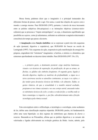 Dessa forma, podemos dizer que o imaginário é o principal instaurador das
diferentes formas de pensar, sentir e agir. Em suma, o canal das relações do sapiens com o
mundo e consigo mesmo. Para DURAND (1997), portanto, é através da troca incessante
entre as pulsões subjetivas (bio-psíquicas) e as intimações objetivas (cósmico-sócio-
culturais) que se processa o “trajeto antropológico”, ou seja, o dinamismo equilibrador que
possibilita ao sapiens, como já salientamos, enfrentar ou eufemizar a angústia relacionada à
consciência do tempo que passa e da morte.

       A imaginação como função simbólica vai se expressar a partir dos três esquemas
de ação (postural, digestiva e copulativa), que DURAND foi buscar na escola de
Leningrado (1997). Tais esquemas de ação, responsáveis pela manifestação da energia bio-
psíquica, engendram três "estruturas" imaginantes: a heróica, a mística e a dramática, que
estaremos aprofundando no decorrer deste trabalho. Para DURAND (1997: 54 e 55),



           ... o primeiro gesto, a dominante postural, exige matérias luminosas,
           visuais e as técnicas de separação, de purificação, de que as armas, as
           flechas, os gládios são símbolos freqüentes. O segundo gesto, ligado à
           descida digestiva, implica as matérias da profundidade; a água ou a
           terra cavernosa suscita os utensílios continentes, as taças e os cofres, e
           faz tender para devaneios técnicos da bebida e do alimento. Enfim, os
           gestos rítmicos, de que a sexualidade é o modelo natural acabado,
           projetam-se nos ritmos sazonais e no seu cortejo astral, anexando todos
           os substitutos técnicos do ciclo: a roda e a roda de fiar, a vasilha onde se
           bate a manteiga e o isqueiro, e, por fim, sobredeterminam toda a fricção
           tecnológica pela rítmica sexual.



       Esta convergência entre a reflexologia, a tecnologia e a sociologia, como acabamos
de ler, define uma classificação empírica tripartida. DURAND, porém, irá fundamentá-la
sobre uma vasta bipartição: os dois regimes do simbolismo que chamou de diurno e
noturno. Baseando-se na Psicanálise, afirma que as pulsões digestivas e as sexuais são
valorizadas e ligadas afetivamente na evolução genética da libido. Assim, admite, pelo


                                                                                          60
 