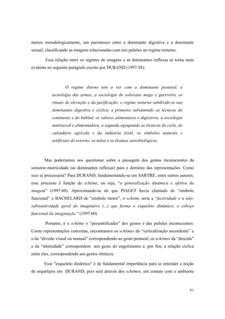 menos metodologicamente, um parentesco entre a dominante digestiva e a dominante
sexual, classificando as imagens relacionadas com tais pulsões no regime noturno.

        Essa relação entre os regimes de imagens e as dominantes reflexas se torna mais
evidente no seguinte parágrafo escrito por DURAND (1997:58):



                   O regime diurno tem a ver com a dominante postural, a
           tecnologia das armas, a sociologia do soberano mago e guerreiro, os
           rituais de elevação e da purificação; o regime noturno subdivide-se nas
           dominantes digestiva e cíclica, a primeira subsumindo as técnicas do
           continente e do habitat, os valores alimentares e digestivos, a sociologia
           matriarcal e alimentadora, a segunda agrupando as técnicas do ciclo, do
           calendário agrícola e da indústria téxtil, os símbolos naturais e
           artificiais do retorno, os mitos e os dramas astrobiológicos.



       Mas poderíamos nos questionar sobre a passagem dos gestos inconscientes da
sensório-motricidade (as dominantes reflexas) para o domínio das representações. Como
isso se processaria? Para DURAND, fundamentando-se em SARTRE, entre outros autores,
esse processo é função do schème, ou seja, “a generalização dinâmica e afetiva da
imagem” (1997:60). Aproximando-se do que PIAGET havia chamado de “símbolo
funcional” e BACHELARD de “símbolo motor”, o schème seria a “factividade e a não-
substantividade geral do imaginário (...) que forma o esqueleto dinâmico, o esboço
funcional da imaginação.” (1997:60)

        Portanto, é o schème o “presentificador” dos gestos e das pulsões inconscientes.
Como representações concretas, encontramos os schèmes da “verticalização ascendente” e
o da “divisão visual ou manual” correspondendo ao gesto postural; os schèmes da “descida”
e da “intimidade” correspondem aos gesto do engolimento e, por fim, a relação cíclica
entre eles, correspondendo aos gestos rítmicos.

       Esse "esqueleto dinâmico" é de fundamental importância para se entender a noção
de arquétipos em DURAND, pois será através dos schèmes, em contato com o ambiente



                                                                                        61
 