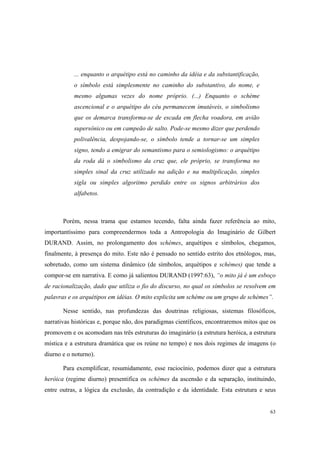 ... enquanto o arquétipo está no caminho da idéia e da substantificação,
           o símbolo está simplesmente no caminho do substantivo, do nome, e
           mesmo algumas vezes do nome próprio. (...) Enquanto o schème
           ascencional e o arquétipo do céu permanecem imutáveis, o simbolismo
           que os demarca transforma-se de escada em flecha voadora, em avião
           supersônico ou em campeão de salto. Pode-se mesmo dizer que perdendo
           polivalência, despojando-se, o símbolo tende a tornar-se um simples
           signo, tendo a emigrar do semantismo para o semiologismo: o arquétipo
           da roda dá o simbolismo da cruz que, ele próprio, se transforma no
           simples sinal da cruz utilizado na adição e na multiplicação, simples
           sigla ou simples algoritmo perdido entre os signos arbitrários dos
           alfabetos.



       Porém, nessa trama que estamos tecendo, falta ainda fazer referência ao mito,
importantíssimo para compreendermos toda a Antropologia do Imaginário de Gilbert
DURAND. Assim, no prolongamento dos schèmes, arquétipos e símbolos, chegamos,
finalmente, à presença do mito. Este não é pensado no sentido estrito dos etnólogos, mas,
sobretudo, como um sistema dinâmico (de símbolos, arquétipos e schèmes) que tende a
compor-se em narrativa. E como já salientou DURAND (1997:63), “o mito já é um esboço
de racionalização, dado que utiliza o fio do discurso, no qual os símbolos se resolvem em
palavras e os arquétipos em idéias. O mito explicita um schème ou um grupo de schèmes”.

       Nesse sentido, nas profundezas das doutrinas religiosas, sistemas filosóficos,
narrativas históricas e, porque não, dos paradigmas científicos, encontraremos mitos que os
promovem e os acomodam nas três estruturas do imaginário (a estrutura heróica, a estrutura
mística e a estrutura dramática que os reúne no tempo) e nos dois regimes de imagens (o
diurno e o noturno).

       Para exemplificar, resumidamente, esse raciocínio, podemos dizer que a estrutura
heróica (regime diurno) presentifica os schèmes da ascensão e da separação, instituindo,
entre outras, a lógica da exclusão, da contradição e da identidade. Esta estrutura e seus


                                                                                        63
 