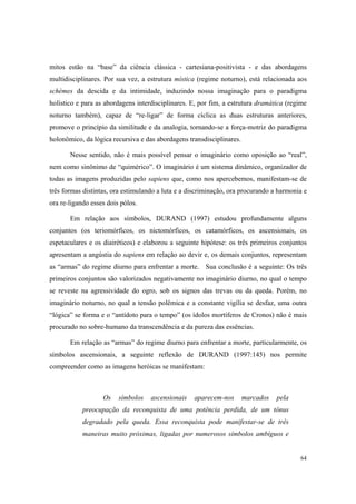 mitos estão na “base” da ciência clássica - cartesiana-positivista - e das abordagens
multidisciplinares. Por sua vez, a estrutura mística (regime noturno), está relacionada aos
schèmes da descida e da intimidade, induzindo nossa imaginação para o paradigma
holístico e para as abordagens interdisciplinares. E, por fim, a estrutura dramática (regime
noturno também), capaz de “re-ligar” de forma cíclica as duas estruturas anteriores,
promove o princípio da similitude e da analogia, tornando-se a força-motriz do paradigma
holonômico, da lógica recursiva e das abordagens transdisciplinares.

       Nesse sentido, não é mais possível pensar o imaginário como oposição ao “real”,
nem como sinônimo de “quimérico”. O imaginário é um sistema dinâmico, organizador de
todas as imagens produzidas pelo sapiens que, como nos apercebemos, manifestam-se de
três formas distintas, ora estimulando a luta e a discriminação, ora procurando a harmonia e
ora re-ligando esses dois pólos.

       Em relação aos símbolos, DURAND (1997) estudou profundamente alguns
conjuntos (os teriomórficos, os nictomórficos, os catamórficos, os ascensionais, os
espetaculares e os diairéticos) e elaborou a seguinte hipótese: os três primeiros conjuntos
apresentam a angústia do sapiens em relação ao devir e, os demais conjuntos, representam
as “armas” do regime diurno para enfrentar a morte. Sua conclusão é a seguinte: Os três
primeiros conjuntos são valorizados negativamente no imaginário diurno, no qual o tempo
se reveste na agressividade do ogro, sob os signos das trevas ou da queda. Porém, no
imaginário noturno, no qual a tensão polêmica e a constante vigília se desfaz, uma outra
“lógica” se forma e o “antídoto para o tempo” (os ídolos mortíferos de Cronos) não é mais
procurado no sobre-humano da transcendência e da pureza das essências.

       Em relação as “armas” do regime diurno para enfrentar a morte, particularmente, os
símbolos ascensionais, a seguinte reflexão de DURAND (1997:145) nos permite
compreender como as imagens heróicas se manifestam:



                   Os    símbolos   ascensionais   aparecem-nos        marcados   pela
            preocupação da reconquista de uma potência perdida, de um tônus
            degradado pela queda. Essa reconquista pode manifestar-se de três
            maneiras muito próximas, ligadas por numerosos símbolos ambíguos e


                                                                                         64
 