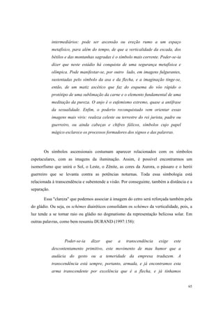 intermediários: pode ser ascensão ou ereção rumo a um espaço
             metafísico, para além do tempo, de que a verticalidade da escada, dos
             bétilos e das montanhas sagradas é o símbolo mais corrente. Poder-se-ia
             dizer que neste estádio há conquista de uma segurança metafísica e
             olímpica. Pode manifestar-se, por outro lado, em imagens fulgurantes,
             sustentadas pelo símbolo da asa e da flecha, e a imaginação tinge-se,
             então, de um matiz ascético que faz do esquema do vôo rápido o
             protótipo de uma sublimação da carne e o elemento fundamental de uma
             meditação da pureza. O anjo é o eufemismo extremo, quase a antífrase
             da sexualidade. Enfim, o poderio reconquistado vem orientar essas
             imagens mais viris: realeza celeste ou terrestre do rei jurista, padre ou
             guerreiro, ou ainda cabeças e chifres fálicos, símbolos cujo papel
             mágico esclarece os processos formadores dos signos e das palavras.



       Os símbolos ascensionais costumam aparecer relacionados com os símbolos
espetaculares, com as imagens da iluminação. Assim, é possível encontrarmos um
isomorfismo que unirá o Sol, o Leste, o Zênite, as cores da Aurora, o pássaro e o herói
guerreiro que se levanta contra as potências noturnas. Toda essa simbologia está
relacionada à transcendência e subentende a visão. Por conseguinte, também a distância e a
separação.

       Essa "clareza" que podemos associar à imagem do cetro será reforçada também pela
do gládio. Ou seja, os schèmes diairéticos consolidam os schèmes da verticalidade, pois, a
luz tende a se tornar raio ou gládio no dogmatismo da representação belicosa solar. Em
outras palavras, como bem resumiu DURAND (1997:158):



                    Poder-se-ia    dizer   que    a    transcendência    exige     este
             descontentamento primitivo, este movimento de mau humor que a
             audácia do gesto ou a temeridade da empresa traduzem. A
             transcendência está sempre, portanto, armada, e já encontramos esta
             arma transcendente por excelência que é a flecha, e já tínhamos


                                                                                          65
 