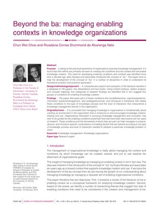 Beyond the ba: managing enabling
contexts in knowledge organizations
Chun Wei Choo and Rivada´via Correa Drummond de Alvarenga Neto
Abstract
Purpose – Looking at the practical experience of organizations pursuing knowledge management, it is
found that their efforts are primarily focused on creating the conditions and the context that will enable
knowledge creation. This need for developing enabling conditions and contexts was identiﬁed more
than a decade ago when Nonaka and associates introduced the concept of ‘‘ba.’’ This paper aims to
map the development of the concept of ‘‘ba’’ in a number of disciplines in order to understand its
theoretical evolution and practical application.
Design/methodology/approach – A comprehensive search and evaluation of the literature resulted in
a database of 135 papers, four dissertations and four books. Using content analysis, citation analysis,
and concept mapping, four categories of research ﬁndings are identiﬁed that in turn suggest four
groups of conditions for enabling knowledge creation.
Findings – The paper discusses each of these conditions (the social/behavioral, cognitive/epistemic,
information systems/management, and strategy/structural), and introduces a framework that relates
these conditions to the type of knowledge process and the level of interaction that characterize a
knowledge management activity in the organization.
Originality/value – It is concluded that managing knowledge in organizations is fundamentally about
creating an environment in the organization that is conducive to and encourages knowledge creation,
sharing and use. Organizations interested in pursuing knowledge management and innovation may
wish to be guided by the enabling conditions presented here that have been discovered over ten years
of research. These conditions and the frameworks of which they are part can help managers to analyze,
discuss, and introduce speciﬁc combinations of enabling factors that are tailored according to the type
of knowledge process and level of interaction needed to address a particular knowledge problem or
vision.
Keywords Knowledge management, Knowledge organizations
Paper type Research paper
1. Introduction
The management of organizational knowledge is really about managing the context and
conditions by which knowledge can be created, shared, and put to use towards the
attainment of organizational goals.
This insight of managing knowledge as managing an enabling context is not in fact new. The
idea was inherent in the introduction of the concept of ‘‘ba’’ by Ikujiro Nonaka and associates
ten years ago as a shared context that supports knowledge creation and use. If we trace the
development of the ba concept then we are tracing the growth of our understanding about
managing knowledge as managing a requisite set of enabling organizational conditions.
This paper therefore has two objectives. First, it presents a review of the literature on ba or
enabling context as a conceptual framework for analyzing knowledge creation. Second,
based on the review, we identify a number of overarching themes that suggest four sets of
enabling conditions that need to be considered in the creation and management of ba.
PAGE 592 jJOURNAL OF KNOWLEDGE MANAGEMENT j VOL. 14 NO. 4 2010, pp. 592-610, Q Emerald Group Publishing Limited, ISSN 1367-3270 DOI 10.1108/13673271011059545
Chun Wei Choo is a
Professor in the Faculty of
Information, University of
Toronto, Toronto, Canada.
Rivada´via Correa
Drummond de Alvarenga
Neto is a Professor at
Fundac¸a˜o Dom Cabral
(FDC), Nova Lima, Brazil.
Rivada´via C.D. de Alvarenga
Neto wishes to thank Brazil’s
FAPEMIG (Fundac¸a˜o de
Amparo a` Pesquisa do Estado
de Minas Gerais), and FDC
(Fundac¸a˜o Dom Cabral) for
their support for this study and
his post-doctoral research at
the University of Toronto,
Canada.
Received: 29 October 2009
Accepted: 19 February 2010
 