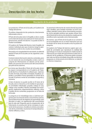 'HVFULSFLyQ GH ORV WH[WRV


                                          Descripción de los productos


Los productos: el Texto de la Escuela y el Cuaderno de          Se presenta la información de manera formal, buscando
Trabajo del alumno.                                             rigor científico, pero también haciendo uso de lo ane-
                                                                cdótico, del dato curioso, de los conocimientos ancestra-
El profesor dispondrá de dos productos directamente
                                                                les, de los ejemplos positivos que ayudan al Buen Vivir,
relacionados entre sí.
                                                                de la historia de la ciencia y los productos creados por los
El Texto de la Escuela, texto no fungible, es decir, creado     científicos tanto nacionales como internacionales.
con la intención de que sea usado por lo menos por tres
                                                                De manera que el Texto de la Escuela no se convierta
generaciones, donde el el alumno no puede escribir ni
                                                                en la enciclopedia sino en un texto interactivo; por eso
resolver actividades.
                                                                los títulos de los temas de estudio se los ha puesto de
El Cuaderno de Trabajo del Alumno, texto fungible, de           pregunta.
carácter individual, para que el alumno tenga la opor-
                                                                El Cuaderno de Trabajo del alumno sugiere gran can-
tunidad de escribir en él y resolver las actividades.
                                                                tidad de actividades que reproducen la realidad del
Pensando en la singularidad de este diseño, la editorial        aprendizaje en el aula: la manipulación intelectual de la
planeó El Texto de la Escuela con las siguientes carac-         información por medio del razonamiento, la elección, la
terísticas:                                                     solución de los problemas. El docente podrá constatar
Contiene toda la información sobre los contenidos, pero         que cada una de las actividades desarrolla una destreza
no a la manera de una enciclopedia, es decir, como un           propuesta en el documento de la Reforma. La relación
conjunto de informaciones sin relación con las activi-          es directa e inequívoca
dades y los procesos de construcción del conocimiento
por parte de los alumnos.
Los temas que desarrolla el Texto de la Escuela, tienen




                                                                                                                               Prohibida la reproducción total o parcial por cualquier medio sin permiso escrito de la Editorial.
su espacio correspondiente en el Cuaderno de Traba-
jo del alumno; el estudiante lo utilizará para repensar,
escribir, formular, desarrollar actividades, fortalecer, ex-
tender y consolidar el tema aprendido en el Texto de la
Escuela. El primero remite las actividades al segundo y
viceversa.
Si bien el alumno no puede escribir en El texto de la
Escuela, este es interactivo, en la medida en que propo-
ne actividades individuales, grupales, trabajo en casa,
trabajo como científico. Plantea actividades de investi-
gación, exploración, experimentación, reflexión, crítica
y análisis de los contenidos propuestos en el Texto de
la Escuela.
La pregunta es la metodología clave; se plantean pre-
guntas para: la activación de los conocimientos previos,
para la determinación de objetivos de aprendizaje, para
descubrir el valor y la significación del conocimiento
para la vida real. Preguntas para la comprensión de la
información, la construcción de los conceptos, la acla-
ración de los procesos; el análisis, la síntesis y la evalua-
ción de los contenidos. Se prioriza el manejo del pensa-
miento reflexivo y crítico.




               14
 