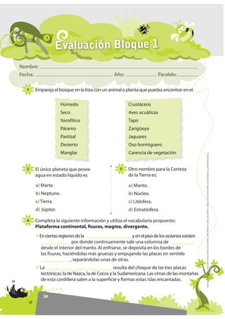 Evaluación Bloque 1
Nombre:
Fecha:                                           Año:                    Paralelo:

  1   Empareja el bosque en la lista con un animal o planta que puedas encontrar en el.

                     Húmedo                             Crustáceos
                     Seco                               Aves acuáticas
                     Xerofítico                         Tapir
                     Páramo                             Zarigüeya
                     Pastizal                           Jaguares
                     Desierto                           Oso hormiguero
                     Manglar                            Carencia de vegetación




                                                                                               )RWRFRSLDEOH Prohibida la reproducción total o parcial por cualquier medio sin permiso escrito de la Editorial.
  2   El único planeta que posee                    3   Otro nombre para la Corteza
      agua en estado líquido es                         de la Tierra es:

      a) Marte.                                         a) Manto.
      b) Neptuno.                                       b) Núcleo.
      c) Tierra.                                        c) Litósfera.
      d) Júpiter.                                       d) Estratósfera.

  4   Completa la siguiente información y utiliza el vocabulario propuesto:
      Plataforma continental, fisuras, magma, divergente.
          En ciertas regiones de la _____________________y en el piso de los océanos existen
           ____________ por donde continuamente sale una columna de __________
           desde el interior del manto. Al enfriarse, se deposita en los bordes de
           las fisuras, haciéndolas más gruesas y empujando las placas en sentido
           ____________, separándolas unas de otras.
          La ___________________________ resulta del choque de las tres placas
          tectónicas: la de Nazca, la de Cocos y la Sudamericana. Las cimas de las montañas
          de esta cordillera salen a la superficie y formas estas islas encantadas.


            26
 