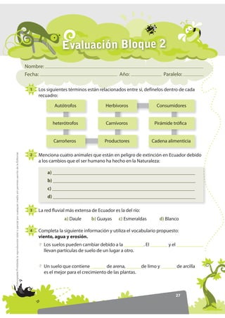 Evaluación Bloque 2
                                                                                                                  Nombre:
                                                                                                                  Fecha:                                         Año:                 Paralelo:

                                                                                                                    1   Los siguientes términos están relacionados entre sí, defínelos dentro de cada
                                                                                                                        recuadro:

                                                                                                                                Autótrofos                Herbívoros               Consumidores


                                                                                                                               heterótrofos               Carnívoros              Pirámide trófica


                                                                                                                               Carroñeros                Productores             Cadena alimenticia
)RWRFRSLDEOH Prohibida la reproducción total o parcial por cualquier medio sin permiso escrito de la Editorial.




                                                                                                                    2   Menciona cuatro animales que están en peligro de extinción en Ecuador debido
                                                                                                                        a los cambios que el ser humano ha hecho en la Naturaleza:

                                                                                                                            a) __________________________________________________________
                                                                                                                            b) __________________________________________________________
                                                                                                                            c) __________________________________________________________
                                                                                                                            d) __________________________________________________________

                                                                                                                    3   La red fluvial más extensa de Ecuador es la del río:
                                                                                                                                     a) Daule      b) Guayas     c) Esmeraldas      d) Blanco

                                                                                                                    4   Completa la siguiente información y utiliza el vocabulario propuesto:
                                                                                                                        viento, agua y erosión.
                                                                                                                          Los suelos pueden cambiar debido a la ________. El _______ y el ___________
                                                                                                                          llevan partículas de suelo de un lugar a otro.


                                                                                                                          Un suelo que contiene ______ de arena, ______de limo y ______ de arcilla
                                                                                                                          es el mejor para el crecimiento de las plantas.



                                                                                                                                                                                            27
 