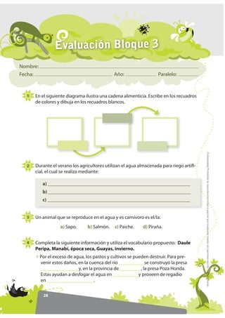 Evaluación Bloque 3
Nombre:
Fecha:                                         Año:                  Paralelo:



  1   En el siguiente diagrama ilustra una cadena alimenticia. Escribe en los recuadros
      de colores y dibuja en los recuadros blancos.




                                                                                          )RWRFRSLDEOH Prohibida la reproducción total o parcial por cualquier medio sin permiso escrito de la Editorial.
  2   Durante el verano los agricultores utilizan el agua almacenada para riego artifi-
      cial, el cual se realiza mediante:

           a) __________________________________________________________
           b) __________________________________________________________
           c) __________________________________________________________


  3   Un animal que se reproduce en el agua y es carnívoro es el/la:
                    a) Sapo.      b) Salmón.   c) Paiche.    d) Piraña.


  4   Completa la siguiente información y utiliza el vocabulario propuesto: Daule
      Peripa, Manabí, época seca, Guayas, invierno.
          Por el exceso de agua, los pastos y cultivos se pueden destruir. Para pre-
          venir estos daños, en la cuenca del río __________ se construyó la presa
          _______________ y, en la provincia de_________, la presa Poza Honda.
          Estas ayudan a desfogar el agua en __________ y proveen de regadío
          en ___________________.


           28
 