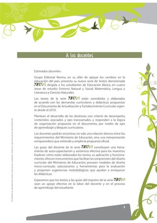 _ 148 )4(*39*8

                                                                                                     Estimados docentes:
                                                                                                     Grupo Editorial Norma, en su afán de apoyar los cambios en la
                                                                                                     educación del país, presenta su nueva serie de textos denominada
                                                                                                              , dirigida a los estudiantes de Educación Básica, en cuatro
                                                                                                     áreas de estudio: Entorno Natural y Social, Matemática, Lengua y
                                                                                                     Literatura y Ciencias Naturales.
                                                                                                     Los textos de la serie             están concebidos y elaborados
                                                                                                     de acuerdo con las demandas curriculares y didácticas propuestas
                                                                                                     en el Documento de Actualización y Fortalecimiento Curricular vigen-
                                                                                                     te desde el 2010.
                                                                                                     Plantean el desarrollo de las destrezas con criterio de desempeño,
Prohibida la reproducción total o parcial por cualquier medio sin permiso escrito de la Editorial.




                                                                                                     contenidos asociados y ejes transversales, y responden a la lógica
                                                                                                     de organización propuesta en el documento, por medio de ejes
                                                                                                     de aprendizaje y bloques curriculares.
                                                                                                     Los docentes podrán encontrar, no solo una relación directa entre los
                                                                                                     requerimientos del Ministerio de Educación, sino una interpretación
                                                                                                     enriquecedora que extiende y amplía la propuesta oﬁcial.
                                                                                                     Las guías del docente de la serie             constituyen una herra-
                                                                                                     mienta de auto-capacitación y asistencia efectiva para los maestros.
                                                                                                     Explican cómo están elaborados los textos, su aplicación y funciona-
                                                                                                     miento; ofrecen instrumentos que facilitan la comprensión del diseño
                                                                                                     curricular del Ministerio de Educación; proveen modelos de diseño
                                                                                                     micro-curricular, solucionarios y herramientas para la evaluación
                                                                                                     y proponen sugerencias metodológicas que ayudan a enriquecer
                                                                                                     las didácticas.
                                                                                                     Esperamos que los textos y las guías del maestro de la serie
                                                                                                     sean un apoyo efectivo en la labor del docente y en el proceso
                                                                                                     de aprendizaje del estudiante.




                                                                                                                                                                        3
 