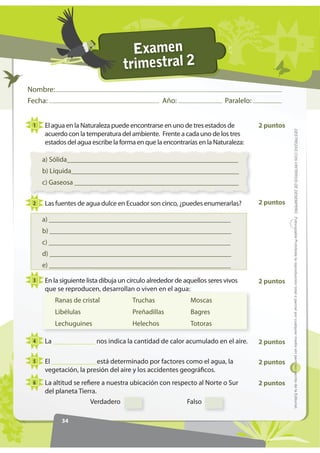 Examen
                                  trimestral 2
Nombre:
Fecha:                                           Año:                    Paralelo:


 1   El agua en la Naturaleza puede encontrarse en uno de tres estados de            2 puntos




                                                                                                '(675(=$6 21 5,7(5,26 '( '(6(03(f2 )RWRFRSLDEOH Prohibida la reproducción total o parcial por cualquier medio sin permiso escrito de la Editorial.
     acuerdo con la temperatura del ambiente. Frente a cada uno de los tres
     estados del agua escribe la forma en que la encontrarías en la Naturaleza:

     a) Sólida_________________________________________________
     b) Líquida________________________________________________
     c) Gaseosa _______________________________________________

 2   Las fuentes de agua dulce en Ecuador son cinco, ¿puedes enumerarlas?            2 puntos

     a) ____________________________________________________
     b) ____________________________________________________
     c) ____________________________________________________
     d) ____________________________________________________
     e) ____________________________________________________

 3   En la siguiente lista dibuja un círculo alrededor de aquellos seres vivos       2 puntos
     que se reproducen, desarrollan o viven en el agua:
          Ranas de cristal            Truchas               Moscas
          Libélulas                   Preñadillas           Bagres
          Lechuguines                 Helechos              Totoras

 4   La ____________ nos indica la cantidad de calor acumulado en el aire.           2 puntos

 5   El _____________está determinado por factores como el agua, la                  2 puntos
     vegetación, la presión del aire y los accidentes geográficos.
 6   La altitud se refiere a nuestra ubicación con respecto al Norte o Sur           2 puntos
     del planeta Tierra.
                      Verdadero                           Falso

            34
 