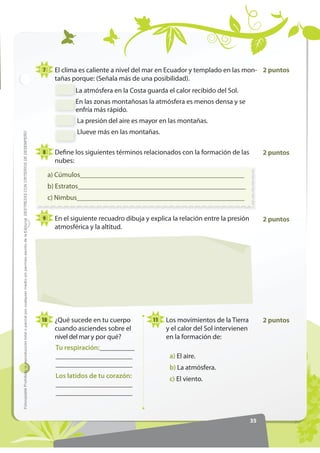 7      El clima es caliente a nivel del mar en Ecuador y templado en las mon- 2 puntos
                                                                                                                                                              tañas porque: (Señala más de una posibilidad).
                                                                                                                                                                     La atmósfera en la Costa guarda el calor recibido del Sol.
                                                                                                                                                                     En las zonas montañosas la atmósfera es menos densa y se
                                                                                                                                                                     enfría más rápido.
                                                                                                                                                                      La presión del aire es mayor en las montañas.
                                                                                                                                                                      Llueve más en las montañas.
)RWRFRSLDEOH Prohibida la reproducción total o parcial por cualquier medio sin permiso escrito de la Editorial. '(675(=$6 21 5,7(5,26 '( '(6(03(f2




                                                                                                                                                       8      Define los siguientes términos relacionados con la formación de las           2 puntos
                                                                                                                                                              nubes:

                                                                                                                                                            a) Cúmulos_______________________________________________
                                                                                                                                                            b) Estratos________________________________________________
                                                                                                                                                            c) Nimbus________________________________________________

                                                                                                                                                       9      En el siguiente recuadro dibuja y explica la relación entre la presión        2 puntos
                                                                                                                                                              atmosférica y la altitud.




                                                                                                                                                       10     ¿Qué sucede en tu cuerpo           11   Los movimientos de la Tierra          2 puntos
                                                                                                                                                              cuando asciendes sobre el               y el calor del Sol intervienen
                                                                                                                                                              nivel del mar y por qué?                en la formación de:
                                                                                                                                                              Tu respiración:__________
                                                                                                                                                              ______________________                   a) El aire.
                                                                                                                                                              ______________________                   b) La atmósfera.
                                                                                                                                                              Los latidos de tu corazón:               c) El viento.
                                                                                                                                                              ______________________
                                                                                                                                                              ______________________


                                                                                                                                                                                                                                       35
 