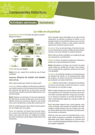 RPSRQHQWHV 'LGiFWLFRV


 Actividades adicionales                          Sociodrama


                                      La vida en el pastizal
Enseñanza con títeres (En bolsas de papel se pueden
dibujar los títeres)                                        Niña: Caramba, estoy confundida, no se cuál es el más
                                                            importante, no existiría un pastizal sin hierba, y en el
         Caracteres                                         pastizal siempre se encontrarán ratones, que se comen
                                                            semillas y elaboran túneles, y si hay ratones entonces
        Serpiente         Sol            Ratón              aparecen las serpientes que los comen.
                                                            Serpiente: Si yo no estuviera aquí, el número de rato-
                                                            nes aumentaría tanto, que las semillas de pasto desapa-
                                                            recerían, y los otros animales no tendrían alimento.
                                                            Niña: Cada uno de los candidatos va a explicar por qué
        Agua              Hierba           Niña             son importantes, escuchémoslos.
                                                            Hierba: Yo formo el pastizal, proporciono alimento y
                                                            protección a todo animal que lo necesita.




                                                                                                                       )RWRFRSLDEOH Prohibida la reproducción total o parcial por cualquier medio sin permiso escrito de la Editorial.
                                                            Ratón: El pastizal es mi hogar, con mi piel y mis patas
                                                            ayudo a llevar las semillas de un lugar a otro, propor-
Hierba: Yo voy a ser elegido.                               ciono comida para las serpientes, aunque eso no sea lo
                                                            más agradable.
Ratón: (con voz suave) No es verdad yo soy el mejor
candidato.                                                  Serpiente: Yo mantengo el balance en el pastizal, pues
                                                            me alimento de ratones, sin mí desaparecerían todas
Serpiente: Ninguno de ustedes será elegido,                 las semillas y el número de ratones aumentaría tanto
voy a ser yo.                                               que acabarían con todos el alimento.
Niña: ¿Qué sucede aquí? ¿Quién va a ganar qué?              Agua: Calmo la sed de todos, si desaparezco las plantas
                                                            no crecen y los animales morirían de sed, las ¾ partes
Serpiente: Vamos a realizar una elección para determi-
                                                            del cuerpo de los animales es agua
nar cuál de nosotros es el más importante en el pastizal,
¡por supuesto que ganaré yo!, ya que poseo una piel         Sol: Yo regalo energía para que las planas crezcan. Soy
muy hermosa, y puedo arrastrarme sigilosamente a tra-       muy importante, sin mi el pasto no crecería, por lo tan-
vés de la hierba.                                           to el ratón no tendría alimento, ni lugar para esconder-
Ratón: Esperen un momento. Yo soy muy importante.           se, sin ratones la serpiente se morirían de hambre. Yo
Me alimento de muchas semillas que crecen en el piso,       viajo a todo lado para regalar luz y energía a todos los
además somos muy numerosos. Quizás en este campo            seres de la Tierra
viven como mil parientes, y todos ellos votarán por mí.
                                                            Niña: Recuerden algunos seres comen plantas, otros
Niña: Es verdad, pequeño ratón, tienes muchos parien-       comen animales, esto mantiene el equilibrio de la Na-
tes, me imagino que vas a ganar.                            turaleza, cuando el pasto crece, los conejos y los rato-
Pasto: Un momento, me tienen que escuchar míren-            nes tienen alimento, así las serpientes y los búhos pue-
me, yo soy el más importante, ¿Qué crece en el campo?       den encontrar su almuerzo.
Pasto, y que comen las vacas, los caballos, los conejos,    Todos los seres que viven en el pastizal tienen su tra-
las cabras o las llamas? ¿Existe alguna duda? Soy el más    bajo Nadie es ganador, ni perdedor, el equilibrio de la
importante.                                                 Naturaleza gana ¡Todos trabajamos en conjunto para
                                                            tener un pastizal.!(adaptado del libro Hands on nature
                                                            de Jenepher Lingelbach.
               40
 