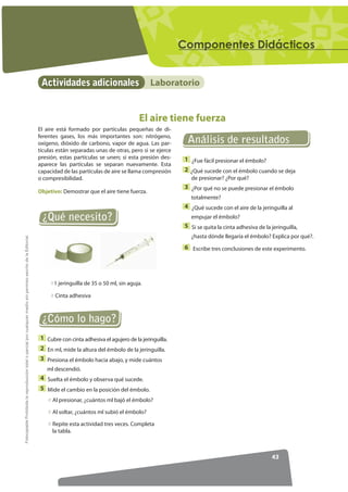 RPSRQHQWHV 'LGiFWLFRV


                                                                                                                   Actividades adicionales                        Laboratorio


                                                                                                                                                             El aire tiene fuerza
                                                                                                                  El aire está formado por partículas pequeñas de di-
                                                                                                                  ferentes gases, los más importantes son: nitrógeno,
                                                                                                                  oxígeno, dióxido de carbono, vapor de agua. Las par-         Análisis de resultados
                                                                                                                  tículas están separadas unas de otras, pero si se ejerce
                                                                                                                  presión, estas partículas se unen; si esta presión des-     1 ¿Fue fácil presionar el émbolo?
                                                                                                                  aparece las partículas se separan nuevamente. Esta
                                                                                                                  capacidad de las partículas de aire se llama compresión     2 ¿Qué sucede con el émbolo cuando se deja
                                                                                                                  o compresibilidad.                                            de presionar? ¿Por qué?
                                                                                                                                                                              3 ¿Por qué no se puede presionar el émbolo
                                                                                                                  Objetivo: Demostrar que el aire tiene fuerza.
                                                                                                                                                                                totalmente?
                                                                                                                                                                              4 ¿Qué sucede con el aire de la jeringuilla al
                                                                                                                   ¿Qué necesito?                                               empujar el émbolo?
                                                                                                                                                                              5 Si se quita la cinta adhesiva de la jeringuilla,
                                                                                                                                                                                ¿hasta dónde llegaría el émbolo? Explica por qué?.
)RWRFRSLDEOH Prohibida la reproducción total o parcial por cualquier medio sin permiso escrito de la Editorial.




                                                                                                                                                                              6 Escribe tres conclusiones de este experimento.




                                                                                                                        1 jeringuilla de 35 o 50 ml, sin aguja.

                                                                                                                         Cinta adhesiva



                                                                                                                   ¿Cómo lo hago?
                                                                                                                  1 Cubre con cinta adhesiva el agujero de la jeringuilla.
                                                                                                                  2 En ml, mide la altura del émbolo de la jeringuilla.
                                                                                                                  3 Presiona el émbolo hacia abajo, y mide cuántos
                                                                                                                     ml descendió.
                                                                                                                  4 Suelta el émbolo y observa qué sucede.
                                                                                                                  5 Mide el cambio en la posición del émbolo.
                                                                                                                        Al presionar, ¿cuántos ml bajó el émbolo?

                                                                                                                        Al soltar, ¿cuántos ml subió el émbolo?

                                                                                                                        Repite esta actividad tres veces. Completa
                                                                                                                        la tabla.



                                                                                                                                                                                                                    43
 
