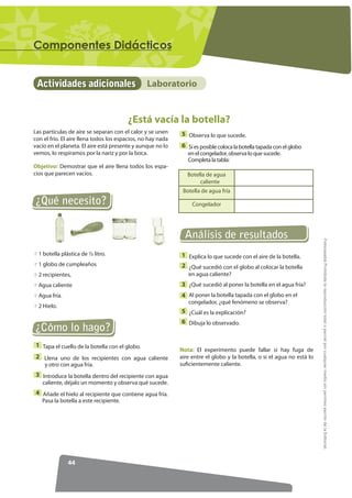 RPSRQHQWHV 'LGiFWLFRV


 Actividades adicionales                        Laboratorio


                                        ¿Está vacía la botella?
Las partículas de aire se separan con el calor y se unen     5 Observa lo que sucede.
con el frío. El aire llena todos los espacios, no hay nada
vacío en el planeta. El aire está presente y aunque no lo    6 Si es posible coloca la botella tapada con el globo
vemos, lo respiramos por la nariz y por la boca.                en el congelador, observa lo que sucede.
                                                                Completa la tabla:
Objetivo: Demostrar que el aire llena todos los espa-
cios que parecen vacíos.                                        Botella de agua
                                                                     caliente
                                                              Botella de agua fría
¿Qué necesito?                                                    Congelador




                                                               Análisis de resultados




                                                                                                                         )RWRFRSLDEOH Prohibida la reproducción total o parcial por cualquier medio sin permiso escrito de la Editorial.
  1 botella plástica de ½ litro.                             1 Explica lo que sucede con el aire de la botella.
  1 globo de cumpleaños                                      2 ¿Qué sucedió con el globo al colocar la botella
  2 recipientes,                                                en agua caliente?
  Agua caliente                                              3 ¿Qué sucedió al poner la botella en el agua fría?
  Agua fría.                                                 4 Al poner la botella tapada con el globo en el
                                                                congelador, ¿qué fenómeno se observa?
  2 Hielo.
                                                             5 ¿Cuál es la explicación?
                                                             6 Dibuja lo observado.
¿Cómo lo hago?
 1 Tapa el cuello de la botella con el globo.
                                                             Nota: El experimento puede fallar si hay fuga de
 2 Llena uno de los recipientes con agua caliente            aire entre el globo y la botella, o si el agua no está lo
    y otro con agua fría.                                    suficientemente caliente.
 3 Introduce la botella dentro del recipiente con agua
   caliente, déjalo un momento y observa qué sucede.
 4 Añade el hielo al recipiente que contiene agua fría.
   Pasa la botella a este recipiente.




               44
 