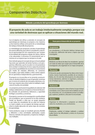 RPSRQHQWHV 'LGiFWLFRV


                          Método y producto del aprendizaje por destrezas


El proyecto de aula es un trabajo intelectualmente complejo, porque usa
 una variedad de destrezas que se aplican a situaciones del mundo real.


Con el objetivo de reﬁnar y extender el concepto de
aprendizaje por destrezas, se propone a los maestros            Fases para el desarrollo de un proyecto
y a las maestras utilizar, como parte de su metodología
de trabajo, el desarrollo de proyectos.
                                                           Surgimiento
La metodología por proyectos concibe el aprendizaje
de manera diferente, pues ofrece a estudiantes y docen-    Los estudiantes y el docente dedican tiempo para
tes la oportunidad de vivir experiencias que rompen        la selección, definición del tema o tópico que será
la formalidad del programa regular de clases, y llevan     investigado.
a los educandos a encontrar el conocimiento por sí
mismos, en un espacio que no siempre es el aula.           Elección
Este método apoya el concepto de que en la actualidad      Mediante una 'lluvia de ideas', los estudiantes aportan
hay tanto que aprender, de tantas fuentes y con pers-      con todas las ideas que surgen para el desarrollo de la
pectivas diferentes, que la escuela no es la poseedora     investigación y las organizan en un mapa conceptual.
de la verdad ni el docente el único capaz de proveerla;
que existe la posibilidad de encontrar el conocimiento
por medio de métodos diferentes, en contextos              Planeación




                                                                                                                       Prohibida la reproducción total o parcial por cualquier medio sin permiso escrito de la Editorial.
no usuales, y que todos, adultos y niños somos capaces     El docente ayuda a jerarquizar las ideas entre impor-
de ser aprendices independientes y permanentes.            tantes, menos importantes, posibles de ser desarro-
El proyecto se circunscribe en la corriente constructi-    lladas, etc. En esta fase del proyecto, los educandos
vista, en donde el objetivo es que el aprendiz construya   toman decisiones, además se organizan y estructu-
por sí mismo el conjunto de conceptos, destrezas y va-     ran el trabajo que se va a desarrollar.
lores que requiere para obrar sobre la realidad y expli-
carse el mundo y la sociedad.                              Realización
Los proyectos promueven la igualdad y la valorizan del
                                                           Se inicia la investigación sobre el tema, lo que incluye
trabajo colaborativo; en el aspecto emocional desarro-
                                                           actividades como: observación de la realidad, encues-
lla actitudes de persistencia, tolerancia y capacidad
                                                           tas, entrevistas, etc. Los estudiantes anotan sus hallaz-
de llegar a acuerdos y consensos.
                                                           gos, exploran, predicen y discuten lo encontrado.
El proyecto consiste en la investigación a profundidad
de un problema que se presenta en la vida cotidiana.       Término
Puede ser llevado a cabo por un grupo pequeño
o por todos los estudiantes de un aula (no importa         Organizan la información y preparan un informe
su nivel o edad), y en un espacio de tiempo que per-       sobre los resultados y sus conclusiones.
mita la amplia ejecución de varios tipos de acciones
de aprendizaje.                                            Evaluación
Como producto, surge un resultado genuino, ﬂexible         Finalmente, evalúan el trabajo realizado y analizan
y diferente a otras actividades planteadas; acepta         cuáles fueron las dificultades y éxitos en el proceso
diversos métodos de expresión y respeta las inteligen-     desarrollado.
cias múltiples.




              46
 