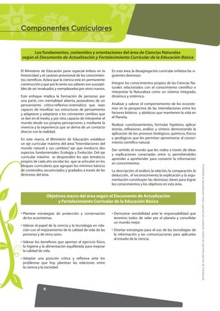 RPSRQHQWHV XUULFXODUHV


      Los fundamentos, contenidos y orientaciones del área de Ciencias Naturales
según el Documento de Actualización y Fortalecimiento Curricular de la Educación Básica


El Ministerio de Educación pone especial énfasis en la      En esta área, la desagregación curricular enfatiza las si-
historicidad y el carácter provisional de los conocimien-   guientes destrezas:
tos cientíﬁcos. Aclara que la ciencia está en permanente
construcción y que por lo tanto sus saberes son suscepti-   Integrar los conocimientos propios de las Ciencias Na-
bles de ser revaluados y reemplazados por otros nuevos.     turales relacionados con el conocimiento cientíﬁco e
                                                            interpretar la Naturaleza como un sistema integrado,
Este enfoque implica la formación de personas por           dinámico y sistémico.
una parte, con mentalidad abierta, poseedores de un
pensamiento crítico-reﬂexivo-sistemático que sean           Analizar y valorar el comportamiento de los ecosiste-
capaces de movilizar sus estructuras de pensamiento         mas en la perspectiva de las interrelaciones entre los
y adaptarse y adaptarse a los constantes cambios que        factores bióticos y abióticos que mantienen la vida en
se dan en el medio, y por otra, capaces de interpretar el   el Planeta.
mundo desde sus propias percepciones y mediante la          Realizar cuestionamientos, formular hipótesis, aplicar
vivencia y la experiencia que se deriva de un contacto      teorías, reﬂexiones, análisis y síntesis demostrando la
directo con la realidad.                                    aplicación de los procesos biológicos, químicos, físicos
En este marco, el Ministerio de Educación establece         y geológicos que les permitan aproximarse al conoci-
un eje curricular máximo del área: “Interrelaciones del     miento cientíﬁco natural.
mundo natural y sus cambios” eje que involucra dos
                                ,                           Dar sentido al mundo que les rodea a través de ideas
aspectos fundamentales: Ecología y Evolución. Del eje       y explicaciones conectadas entre sí, permitiéndoles
curricular máximo se desprenden los ejes temáticos          aprender a aprehender para convertir la información
propios de cada año escolar, los que se articulan en los    en conocimientos.




                                                                                                                           Prohibida la reproducción total o parcial por cualquier medio sin permiso escrito de la Editorial.
bloques curriculares que agrupan los mínimos básicos
de contenidos secuenciados y gradados a través de las       La descripción, el análisis, la relación, la comparación, la
destrezas del área.                                         deducción, el reconocimiento, la explicación y la argu-
                                                            mentación constituyen las destrezas claves para lograr
                                                            los conocimientos y los objetivos en esta área.


                   Objetivos macro del área según el Documento de Actualización
                         y Fortalecimiento Curricular de la Educación Básica

• Plantear estrategias de protección y conservación         • Demostrar sensibilidad ante la responsabilidad que
  de los ecosistemas.                                         tenemos todos de velar por el planeta y consolidar
                                                              un mundo mejor.
• Valorar el papel de la ciencia y la tecnología en rela-
  ción con el mejoramiento de la calidad de vida de las     • Diseñar estrategias para el uso de las tecnologías de
  personas y de otros seres.                                  la información y las comunicaciones para aplicarlas
                                                              al estudio de la ciencia.
• Valorar los beneﬁcios que aportan el ejercicio físico,
  la higiene y la alimentación equilibrada para mejorar
  la calidad de vida.

• Adoptar una posición crítica y reﬂexiva ante los
  problemas que hoy plantean las relaciones entre
  la ciencia y la sociedad.




               6
 