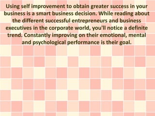 Using self improvement to obtain greater success in your
business is a smart business decision. While reading about
    the different successful entrepreneurs and business
 executives in the corporate world, you'll notice a definite
  trend. Constantly improving on their emotional, mental
        and psychological performance is their goal.
 