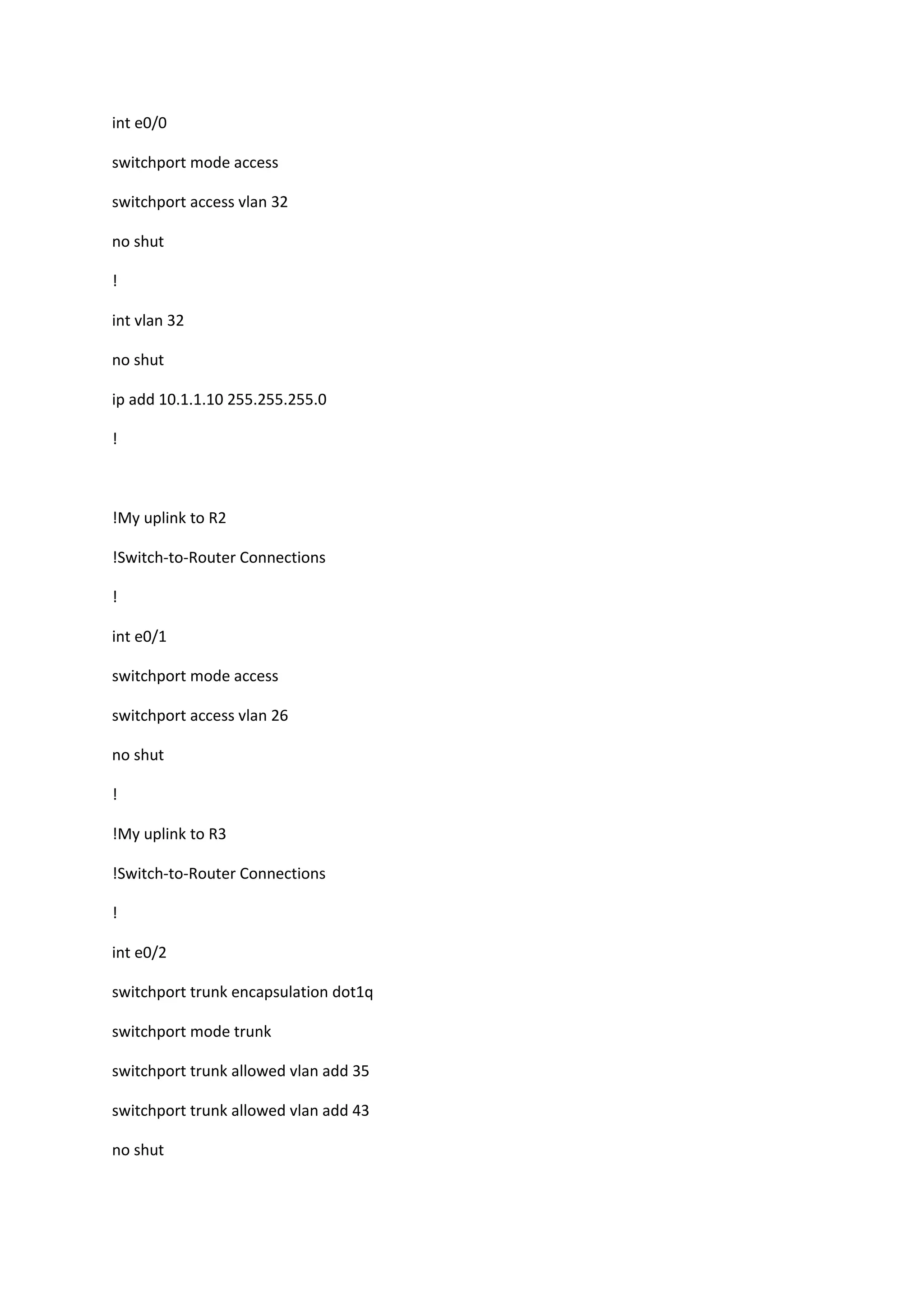 int e0/0
switchport mode access
switchport access vlan 32
no shut
!
int vlan 32
no shut
ip add 10.1.1.10 255.255.255.0
!
!My uplink to R2
!Switch-to-Router Connections
!
int e0/1
switchport mode access
switchport access vlan 26
no shut
!
!My uplink to R3
!Switch-to-Router Connections
!
int e0/2
switchport trunk encapsulation dot1q
switchport mode trunk
switchport trunk allowed vlan add 35
switchport trunk allowed vlan add 43
no shut
 