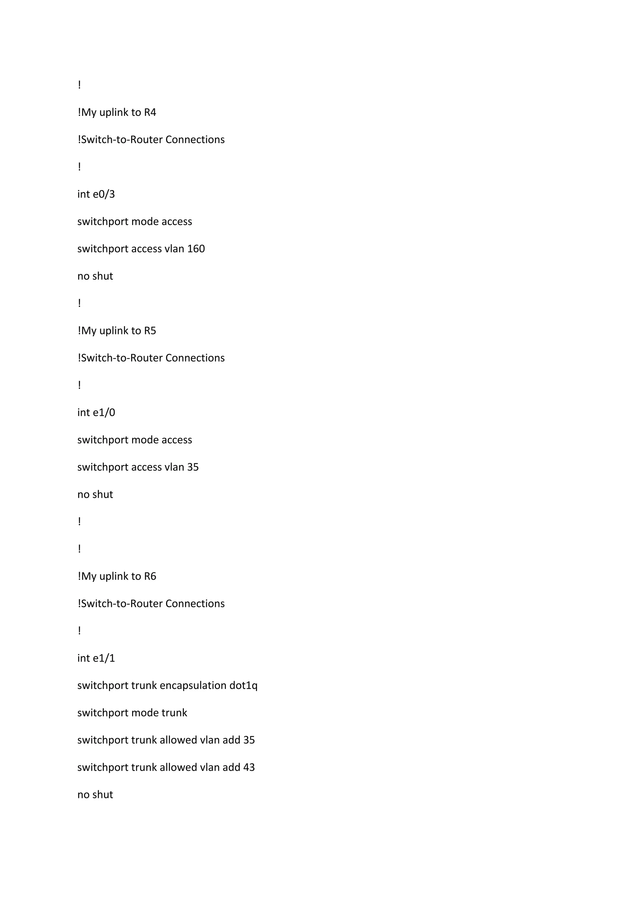 !
!My uplink to R4
!Switch-to-Router Connections
!
int e0/3
switchport mode access
switchport access vlan 160
no shut
!
!My uplink to R5
!Switch-to-Router Connections
!
int e1/0
switchport mode access
switchport access vlan 35
no shut
!
!
!My uplink to R6
!Switch-to-Router Connections
!
int e1/1
switchport trunk encapsulation dot1q
switchport mode trunk
switchport trunk allowed vlan add 35
switchport trunk allowed vlan add 43
no shut
 
