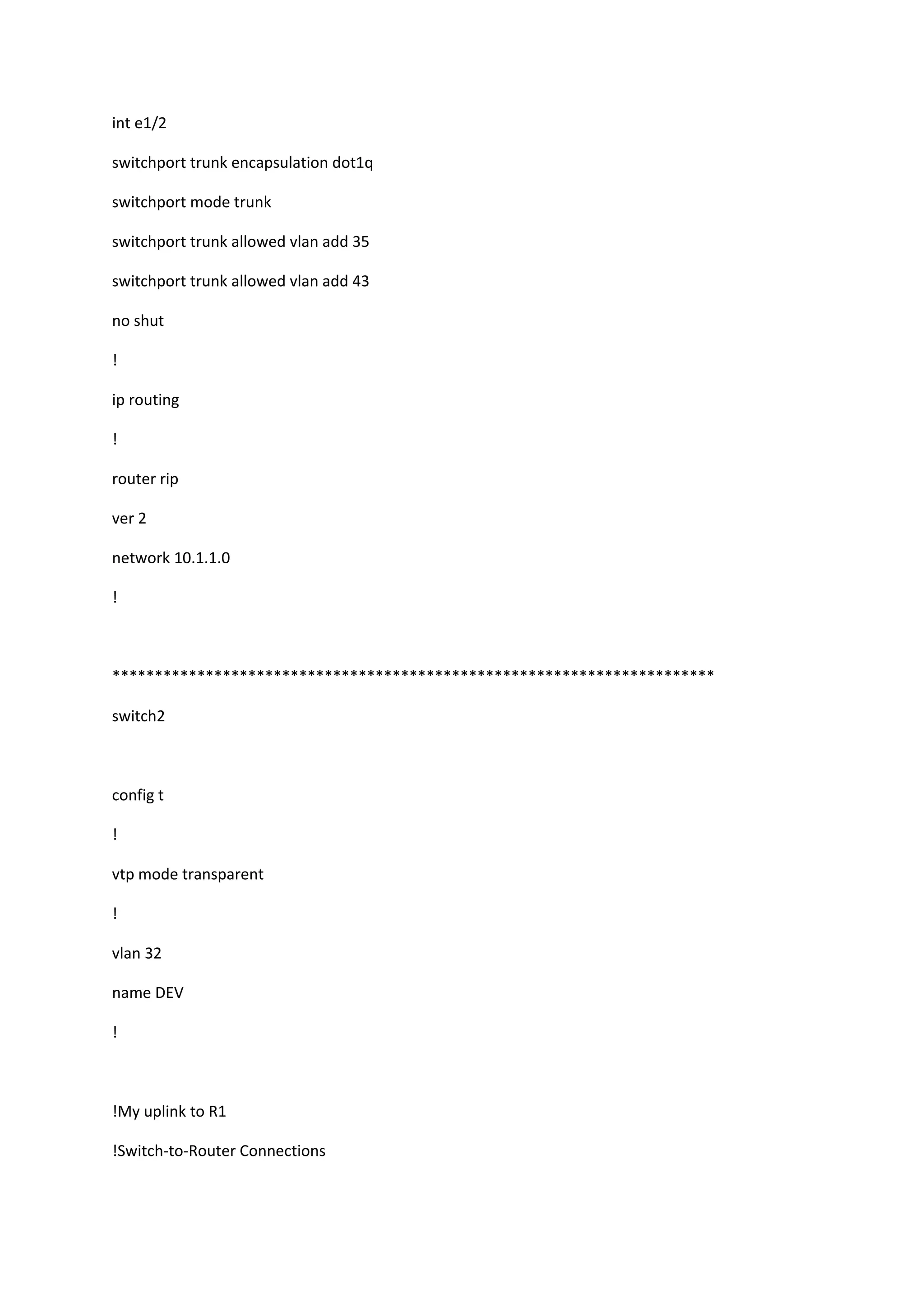 int e1/2
switchport trunk encapsulation dot1q
switchport mode trunk
switchport trunk allowed vlan add 35
switchport trunk allowed vlan add 43
no shut
!
ip routing
!
router rip
ver 2
network 10.1.1.0
!
***********************************************************************
switch2
config t
!
vtp mode transparent
!
vlan 32
name DEV
!
!My uplink to R1
!Switch-to-Router Connections
 