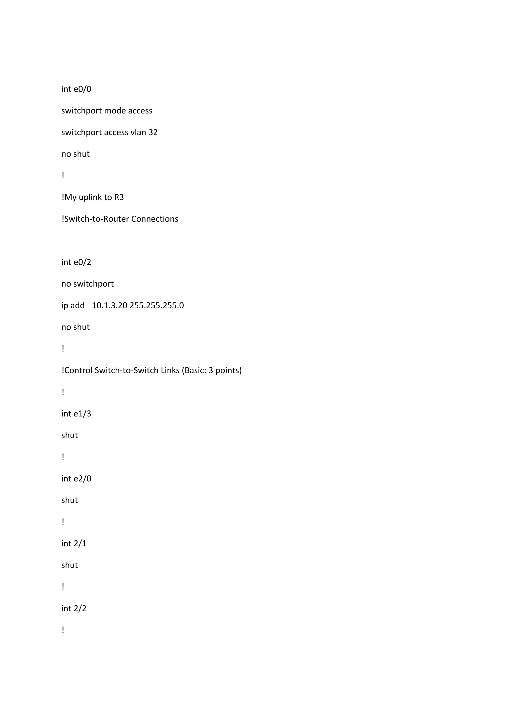 int e0/0
switchport mode access
switchport access vlan 32
no shut
!
!My uplink to R3
!Switch-to-Router Connections
int e0/2
no switchport
ip add 10.1.3.20 255.255.255.0
no shut
!
!Control Switch-to-Switch Links (Basic: 3 points)
!
int e1/3
shut
!
int e2/0
shut
!
int 2/1
shut
!
int 2/2
!
 