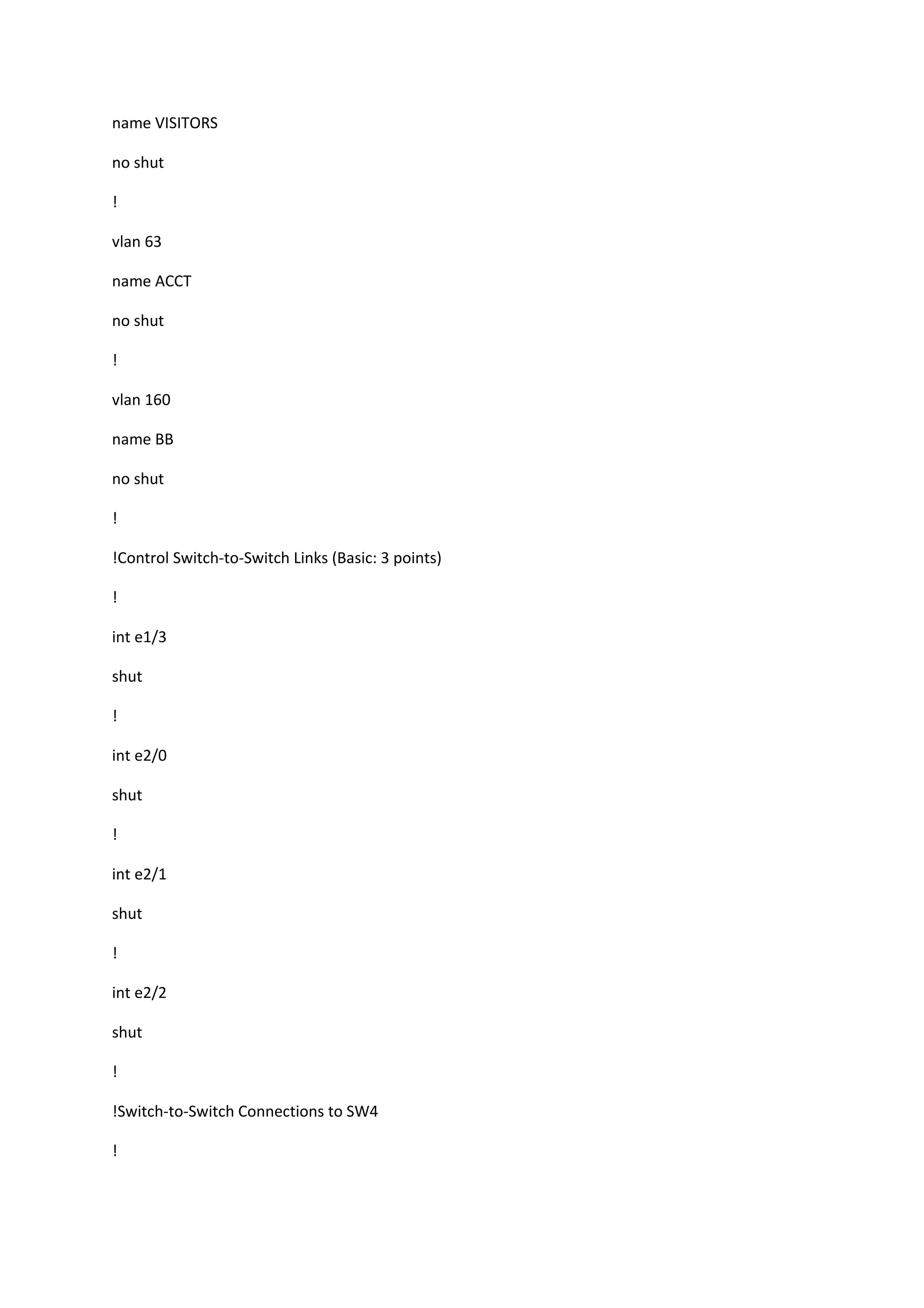 name VISITORS
no shut
!
vlan 63
name ACCT
no shut
!
vlan 160
name BB
no shut
!
!Control Switch-to-Switch Links (Basic: 3 points)
!
int e1/3
shut
!
int e2/0
shut
!
int e2/1
shut
!
int e2/2
shut
!
!Switch-to-Switch Connections to SW4
!
 