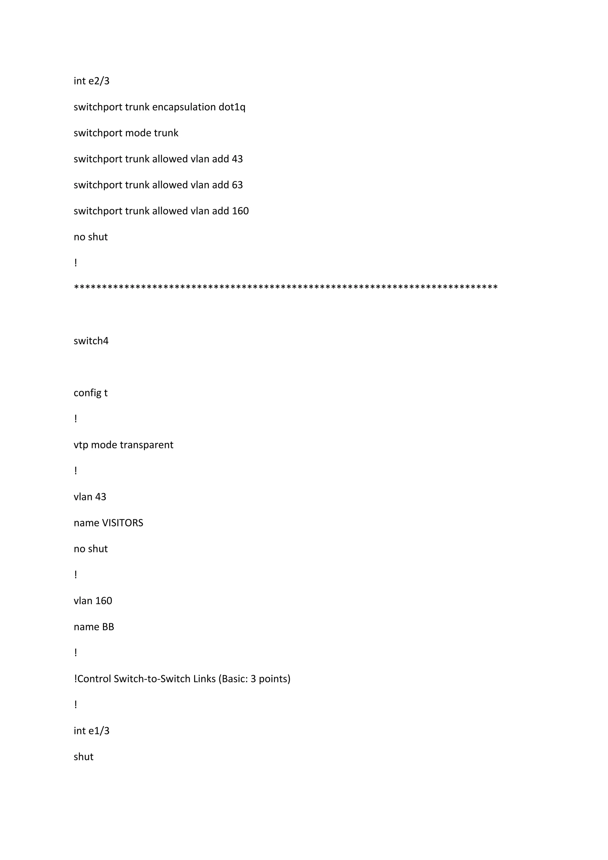 int e2/3
switchport trunk encapsulation dot1q
switchport mode trunk
switchport trunk allowed vlan add 43
switchport trunk allowed vlan add 63
switchport trunk allowed vlan add 160
no shut
!
****************************************************************************
switch4
config t
!
vtp mode transparent
!
vlan 43
name VISITORS
no shut
!
vlan 160
name BB
!
!Control Switch-to-Switch Links (Basic: 3 points)
!
int e1/3
shut
 