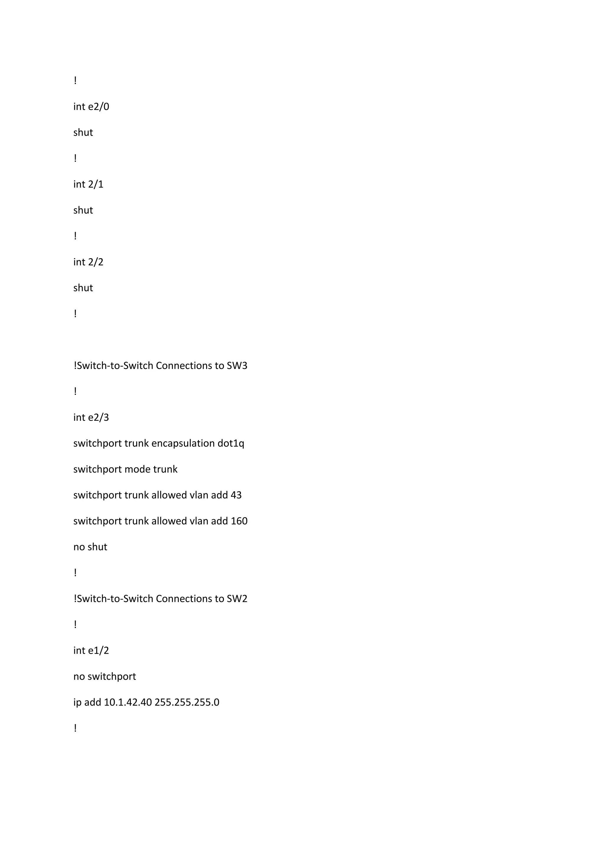 !
int e2/0
shut
!
int 2/1
shut
!
int 2/2
shut
!
!Switch-to-Switch Connections to SW3
!
int e2/3
switchport trunk encapsulation dot1q
switchport mode trunk
switchport trunk allowed vlan add 43
switchport trunk allowed vlan add 160
no shut
!
!Switch-to-Switch Connections to SW2
!
int e1/2
no switchport
ip add 10.1.42.40 255.255.255.0
!
 