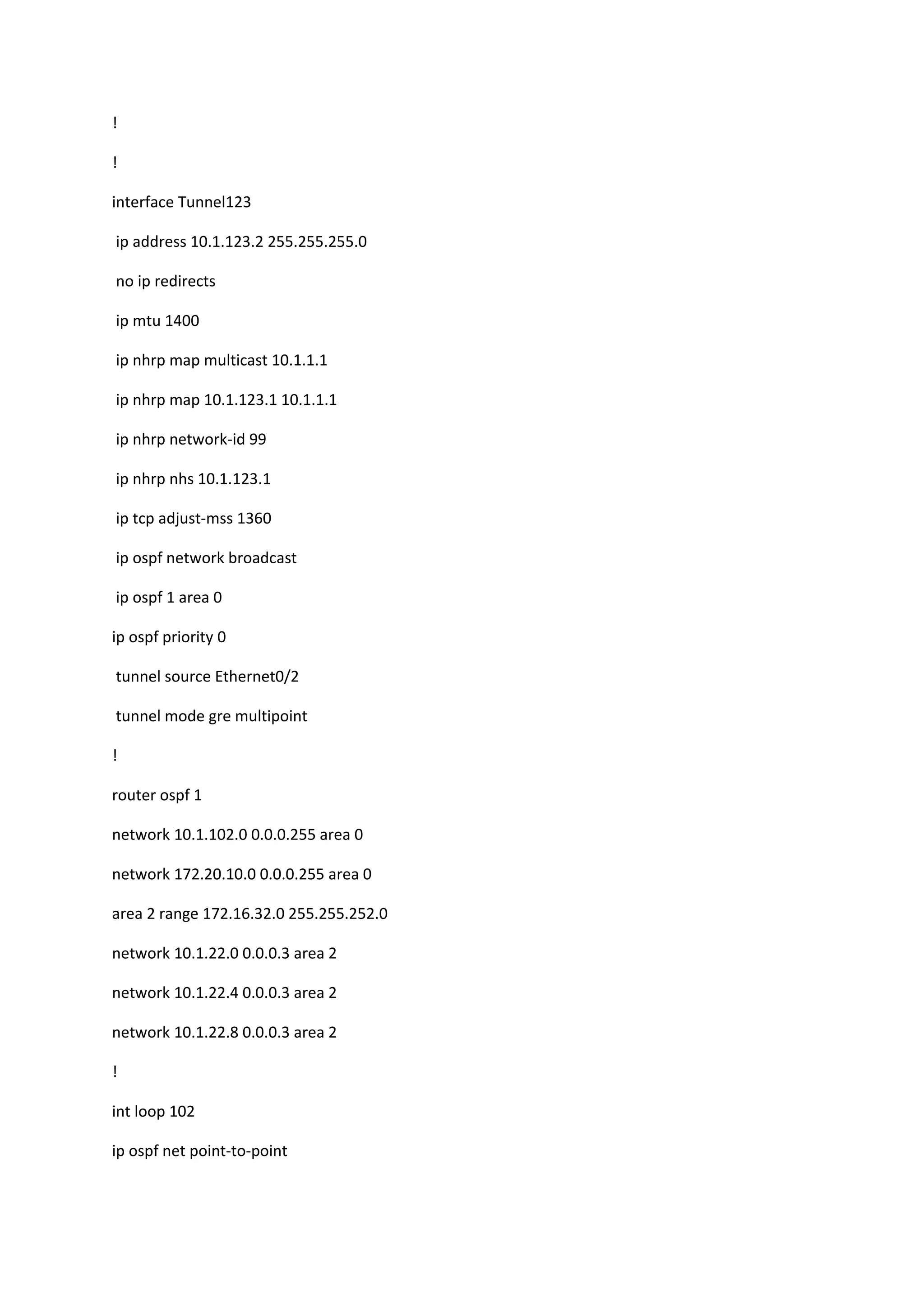 !
!
interface Tunnel123
ip address 10.1.123.2 255.255.255.0
no ip redirects
ip mtu 1400
ip nhrp map multicast 10.1.1.1
ip nhrp map 10.1.123.1 10.1.1.1
ip nhrp network-id 99
ip nhrp nhs 10.1.123.1
ip tcp adjust-mss 1360
ip ospf network broadcast
ip ospf 1 area 0
ip ospf priority 0
tunnel source Ethernet0/2
tunnel mode gre multipoint
!
router ospf 1
network 10.1.102.0 0.0.0.255 area 0
network 172.20.10.0 0.0.0.255 area 0
area 2 range 172.16.32.0 255.255.252.0
network 10.1.22.0 0.0.0.3 area 2
network 10.1.22.4 0.0.0.3 area 2
network 10.1.22.8 0.0.0.3 area 2
!
int loop 102
ip ospf net point-to-point
 