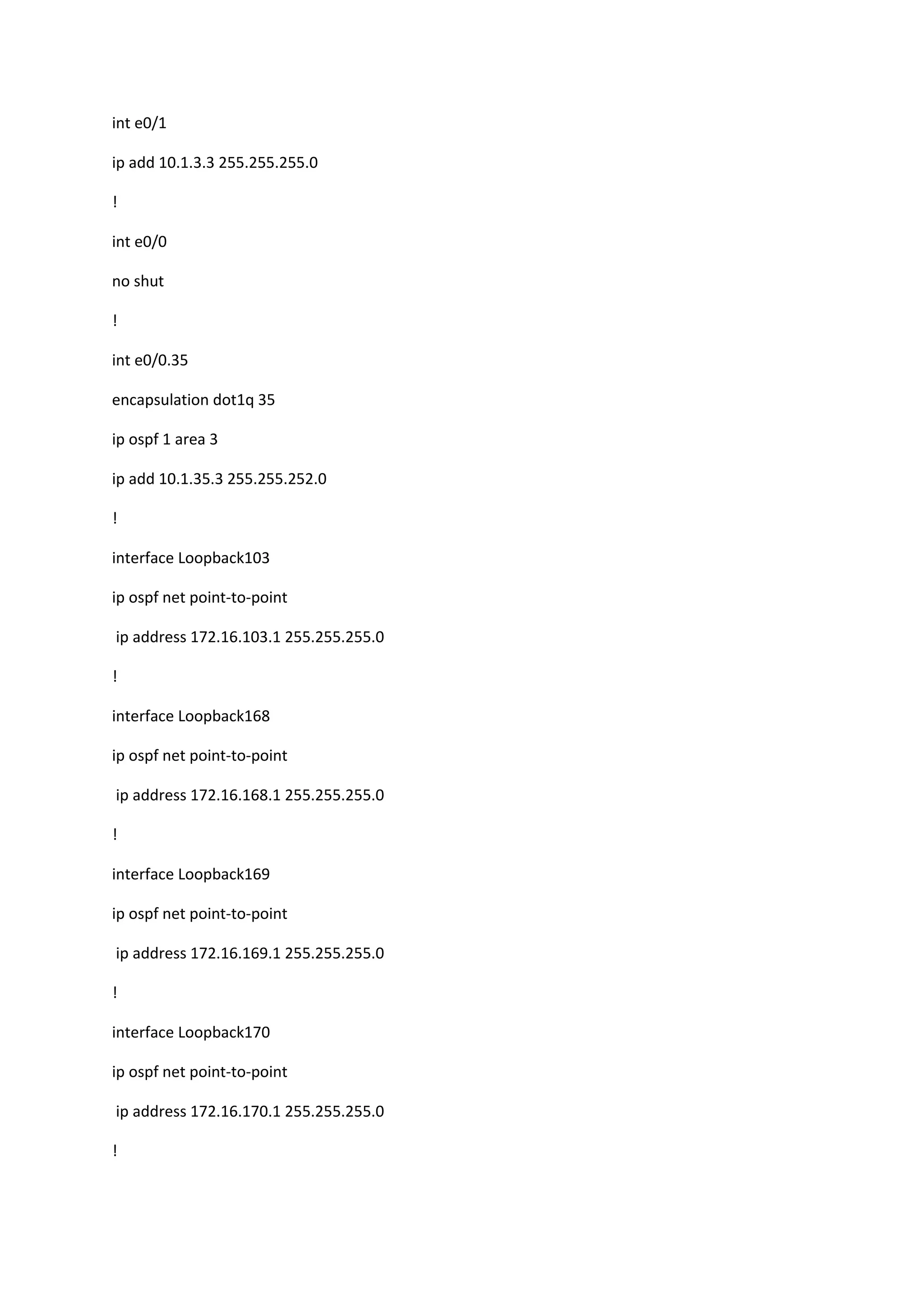 int e0/1
ip add 10.1.3.3 255.255.255.0
!
int e0/0
no shut
!
int e0/0.35
encapsulation dot1q 35
ip ospf 1 area 3
ip add 10.1.35.3 255.255.252.0
!
interface Loopback103
ip ospf net point-to-point
ip address 172.16.103.1 255.255.255.0
!
interface Loopback168
ip ospf net point-to-point
ip address 172.16.168.1 255.255.255.0
!
interface Loopback169
ip ospf net point-to-point
ip address 172.16.169.1 255.255.255.0
!
interface Loopback170
ip ospf net point-to-point
ip address 172.16.170.1 255.255.255.0
!
 