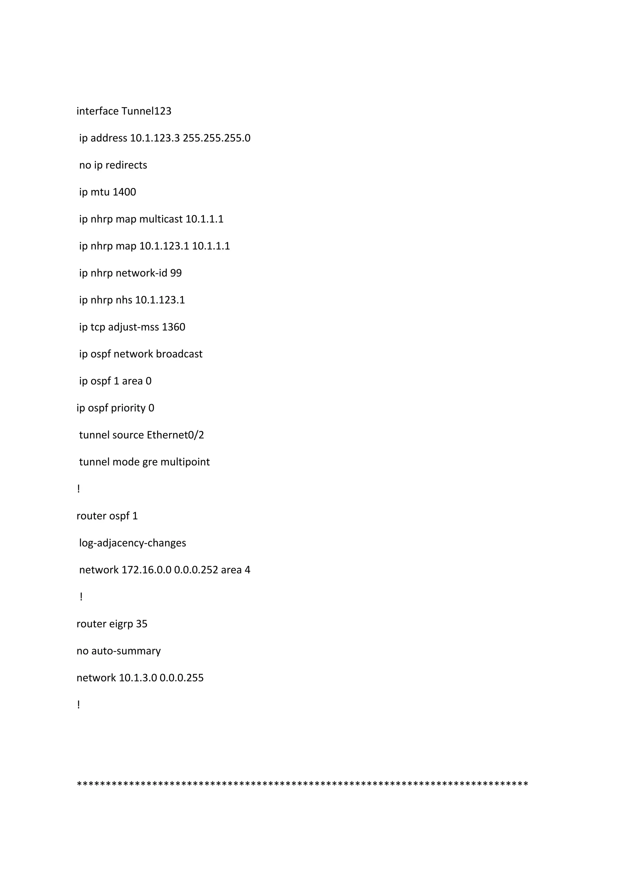 interface Tunnel123
ip address 10.1.123.3 255.255.255.0
no ip redirects
ip mtu 1400
ip nhrp map multicast 10.1.1.1
ip nhrp map 10.1.123.1 10.1.1.1
ip nhrp network-id 99
ip nhrp nhs 10.1.123.1
ip tcp adjust-mss 1360
ip ospf network broadcast
ip ospf 1 area 0
ip ospf priority 0
tunnel source Ethernet0/2
tunnel mode gre multipoint
!
router ospf 1
log-adjacency-changes
network 172.16.0.0 0.0.0.252 area 4
!
router eigrp 35
no auto-summary
network 10.1.3.0 0.0.0.255
!
******************************************************************************
 