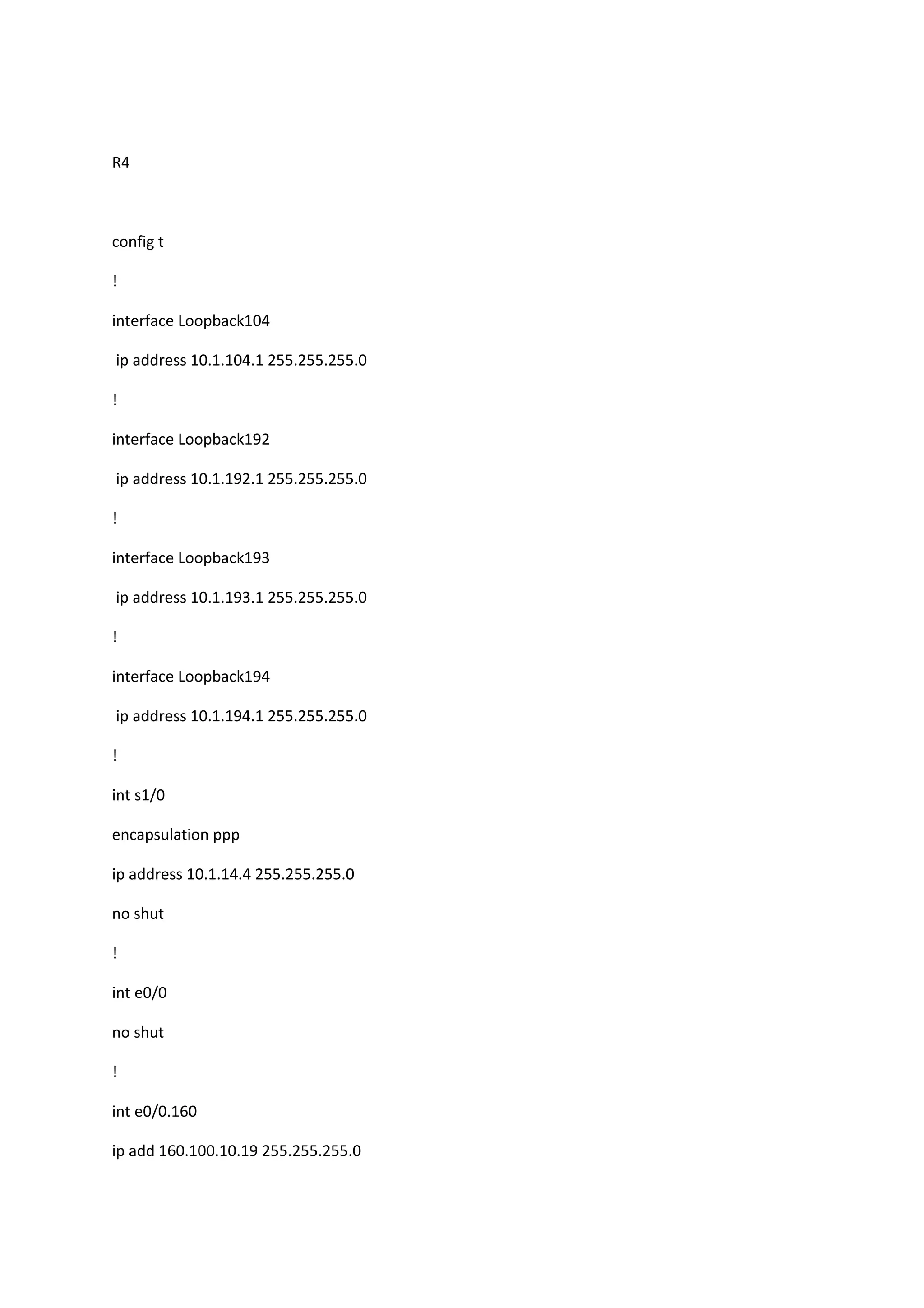 R4
config t
!
interface Loopback104
ip address 10.1.104.1 255.255.255.0
!
interface Loopback192
ip address 10.1.192.1 255.255.255.0
!
interface Loopback193
ip address 10.1.193.1 255.255.255.0
!
interface Loopback194
ip address 10.1.194.1 255.255.255.0
!
int s1/0
encapsulation ppp
ip address 10.1.14.4 255.255.255.0
no shut
!
int e0/0
no shut
!
int e0/0.160
ip add 160.100.10.19 255.255.255.0
 