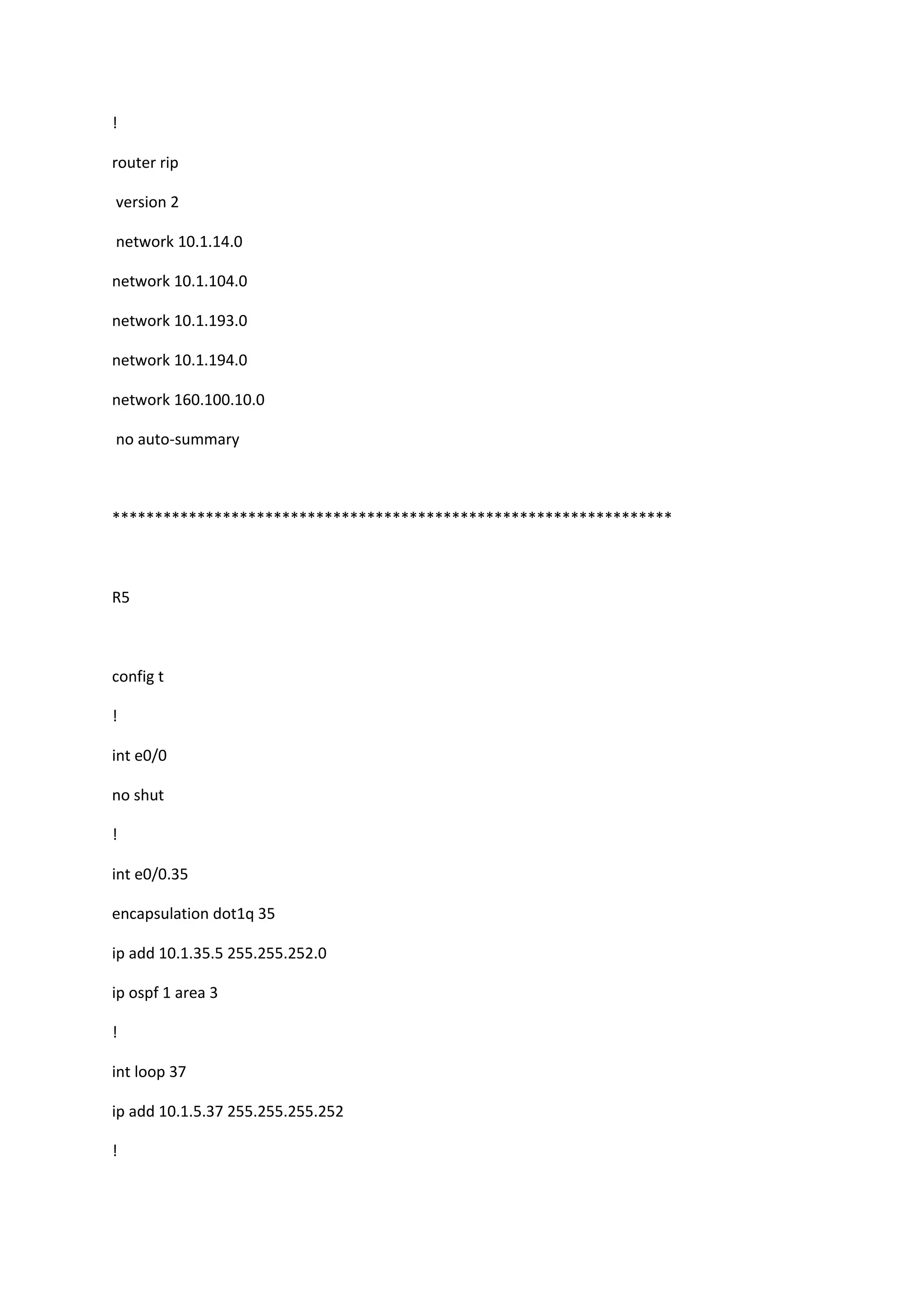 !
router rip
version 2
network 10.1.14.0
network 10.1.104.0
network 10.1.193.0
network 10.1.194.0
network 160.100.10.0
no auto-summary
******************************************************************
R5
config t
!
int e0/0
no shut
!
int e0/0.35
encapsulation dot1q 35
ip add 10.1.35.5 255.255.252.0
ip ospf 1 area 3
!
int loop 37
ip add 10.1.5.37 255.255.255.252
!
 