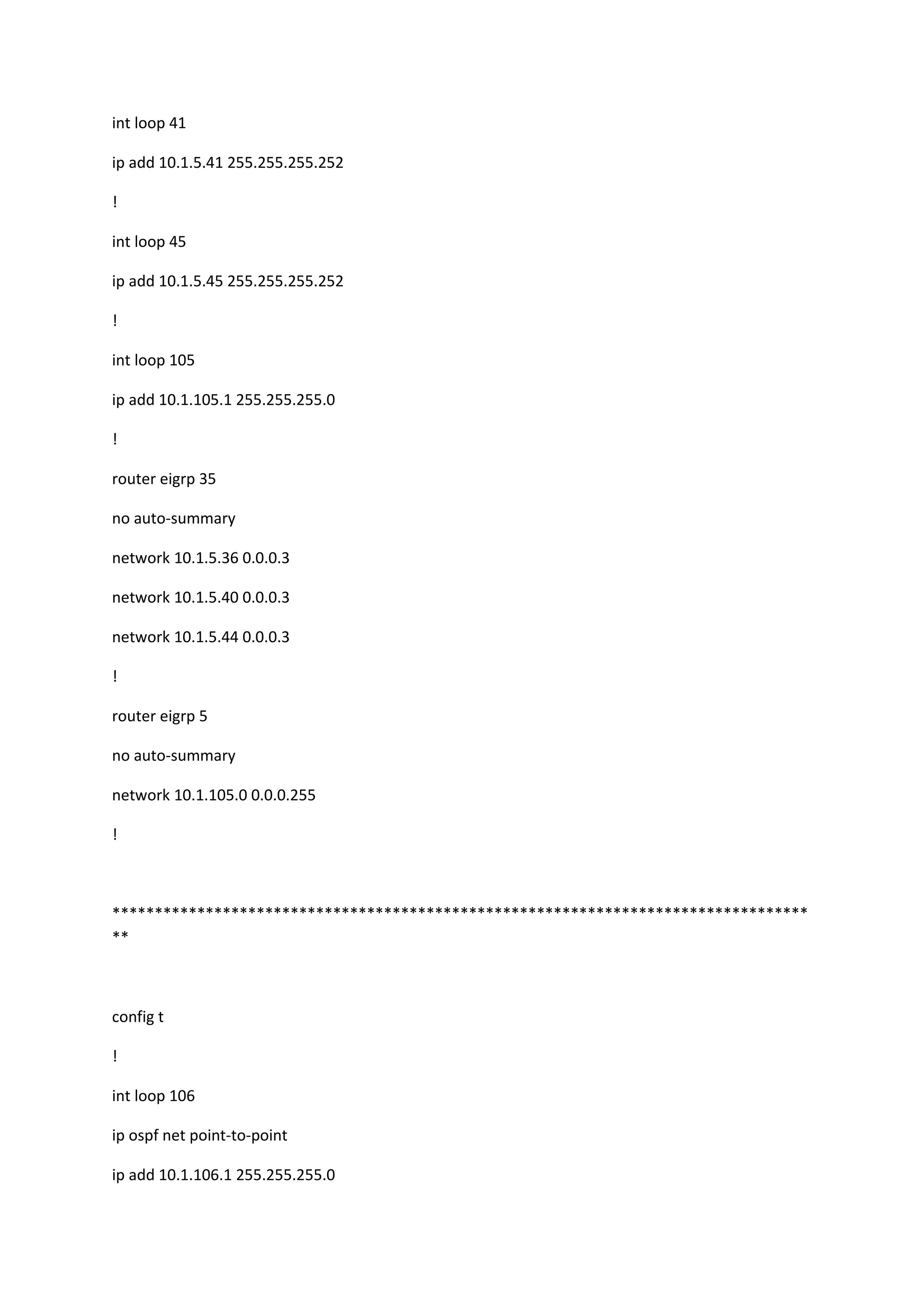 int loop 41
ip add 10.1.5.41 255.255.255.252
!
int loop 45
ip add 10.1.5.45 255.255.255.252
!
int loop 105
ip add 10.1.105.1 255.255.255.0
!
router eigrp 35
no auto-summary
network 10.1.5.36 0.0.0.3
network 10.1.5.40 0.0.0.3
network 10.1.5.44 0.0.0.3
!
router eigrp 5
no auto-summary
network 10.1.105.0 0.0.0.255
!
**********************************************************************************
**
config t
!
int loop 106
ip ospf net point-to-point
ip add 10.1.106.1 255.255.255.0
 