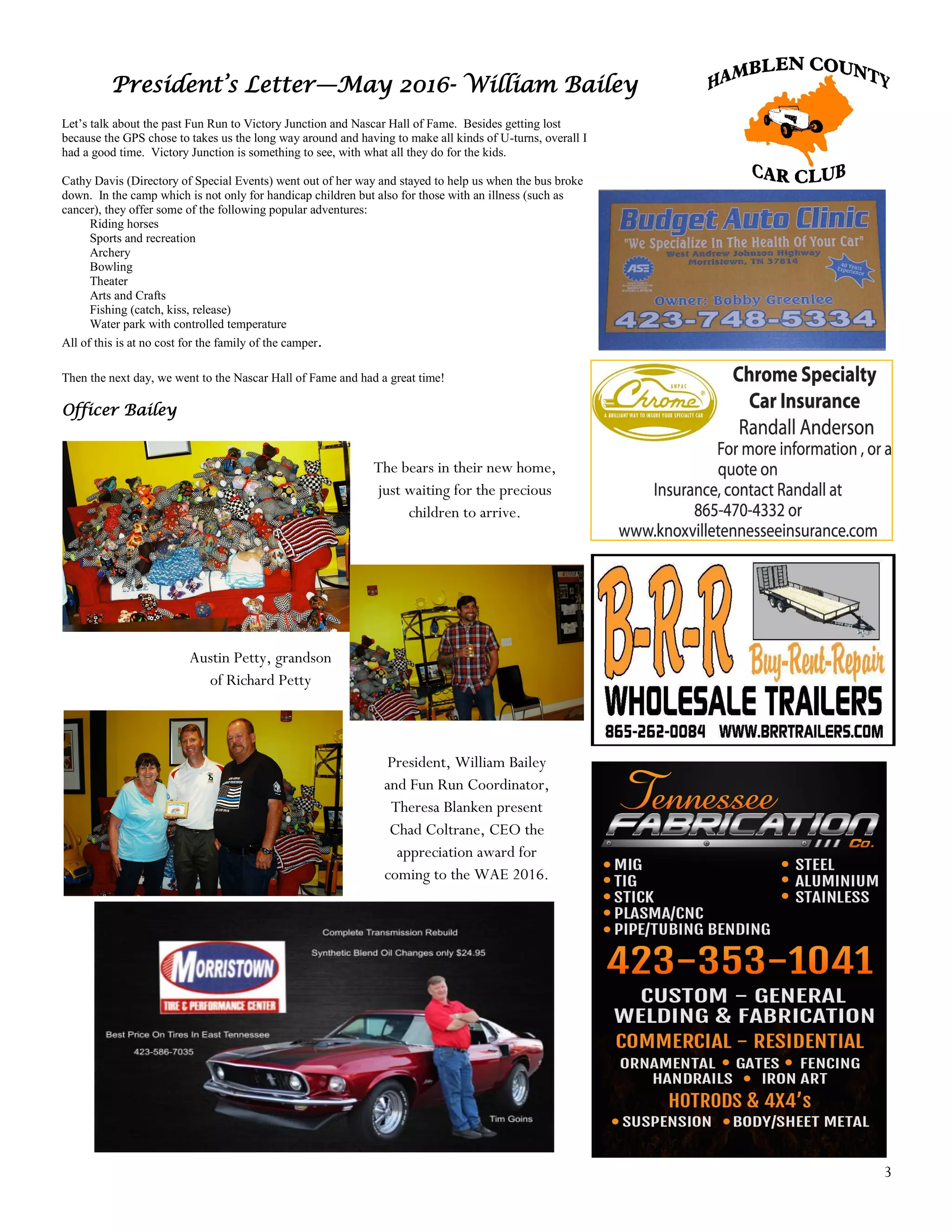3
President’s Letter—May 2016- William Bailey
Let’s talk about the past Fun Run to Victory Junction and Nascar Hall of Fame. Besides getting lost
because the GPS chose to takes us the long way around and having to make all kinds of U-turns, overall I
had a good time. Victory Junction is something to see, with what all they do for the kids.
Cathy Davis (Directory of Special Events) went out of her way and stayed to help us when the bus broke
down. In the camp which is not only for handicap children but also for those with an illness (such as
cancer), they offer some of the following popular adventures:
Riding horses
Sports and recreation
Archery
Bowling
Theater
Arts and Crafts
Fishing (catch, kiss, release)
Water park with controlled temperature
All of this is at no cost for the family of the camper.
Then the next day, we went to the Nascar Hall of Fame and had a great time!
Officer Bailey
The bears in their new home,
just waiting for the precious
children to arrive.
Austin Petty, grandson
of Richard Petty
President, William Bailey
and Fun Run Coordinator,
Theresa Blanken present
Chad Coltrane, CEO the
appreciation award for
coming to the WAE 2016.
 