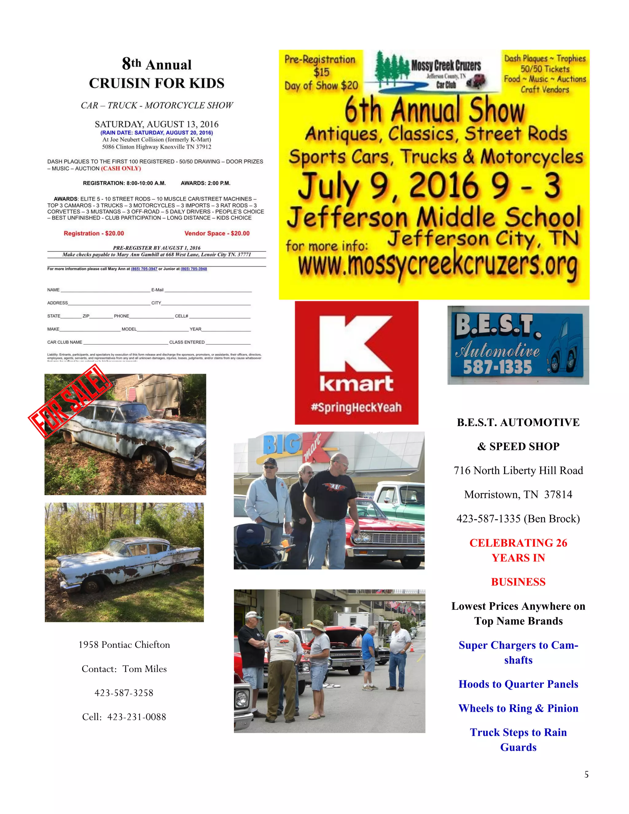 5
B.E.S.T. AUTOMOTIVE
& SPEED SHOP
716 North Liberty Hill Road
Morristown, TN 37814
423-587-1335 (Ben Brock)
CELEBRATING 26
YEARS IN
BUSINESS
Lowest Prices Anywhere on
Top Name Brands
Super Chargers to Cam-
shafts
Hoods to Quarter Panels
Wheels to Ring & Pinion
Truck Steps to Rain
Guards
1958 Pontiac Chiefton
Contact: Tom Miles
423-587-3258
Cell: 423-231-0088
 