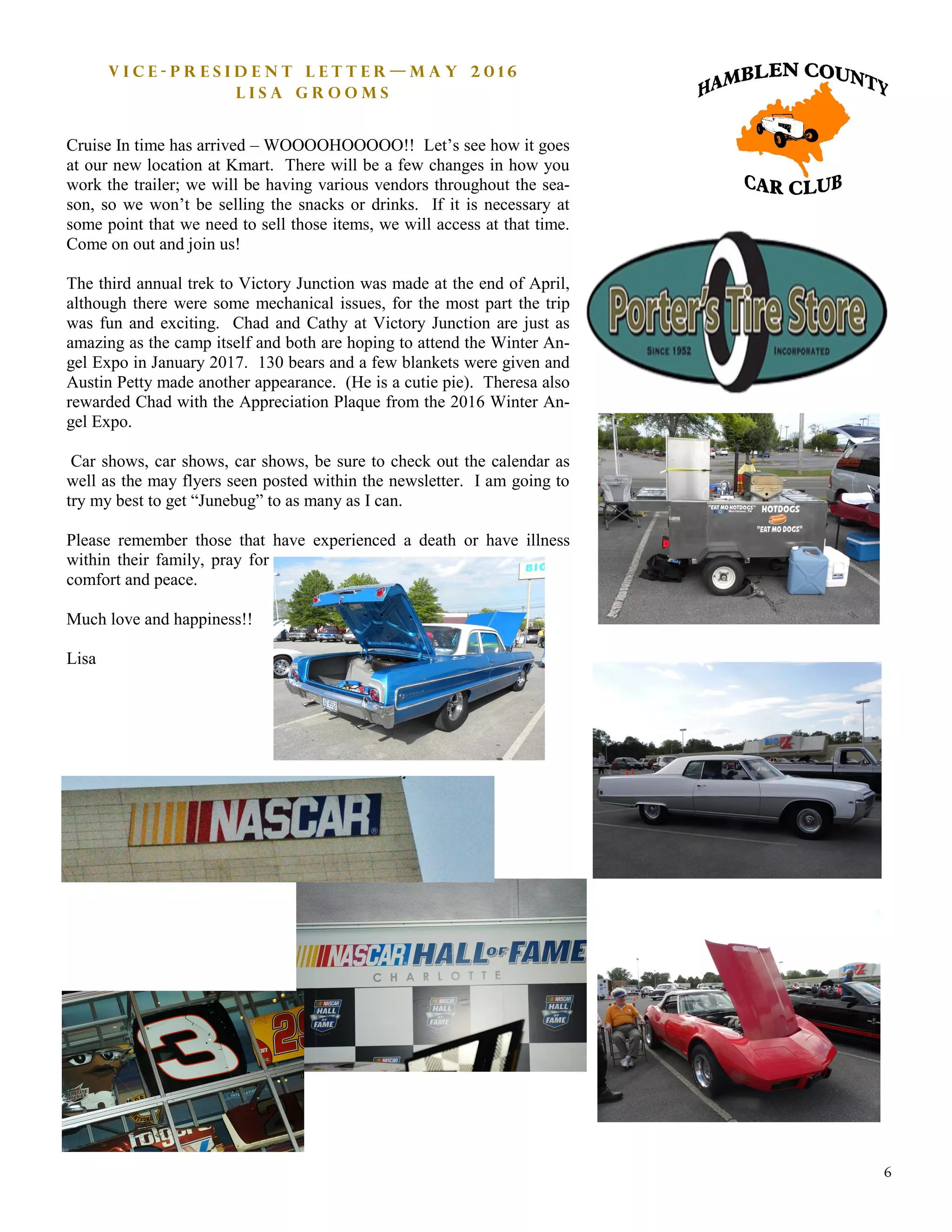 6
V i c e - P r e s i d e n t L e t t e r — M a y 2 0 1 6
L i s a G r o o m s
Cruise In time has arrived – WOOOOHOOOOO!! Let’s see how it goes
at our new location at Kmart. There will be a few changes in how you
work the trailer; we will be having various vendors throughout the sea-
son, so we won’t be selling the snacks or drinks. If it is necessary at
some point that we need to sell those items, we will access at that time.
Come on out and join us!
The third annual trek to Victory Junction was made at the end of April,
although there were some mechanical issues, for the most part the trip
was fun and exciting. Chad and Cathy at Victory Junction are just as
amazing as the camp itself and both are hoping to attend the Winter An-
gel Expo in January 2017. 130 bears and a few blankets were given and
Austin Petty made another appearance. (He is a cutie pie). Theresa also
rewarded Chad with the Appreciation Plaque from the 2016 Winter An-
gel Expo.
Car shows, car shows, car shows, be sure to check out the calendar as
well as the may flyers seen posted within the newsletter. I am going to
try my best to get “Junebug” to as many as I can.
Please remember those that have experienced a death or have illness
within their family, pray for
comfort and peace.
Much love and happiness!!
Lisa
 