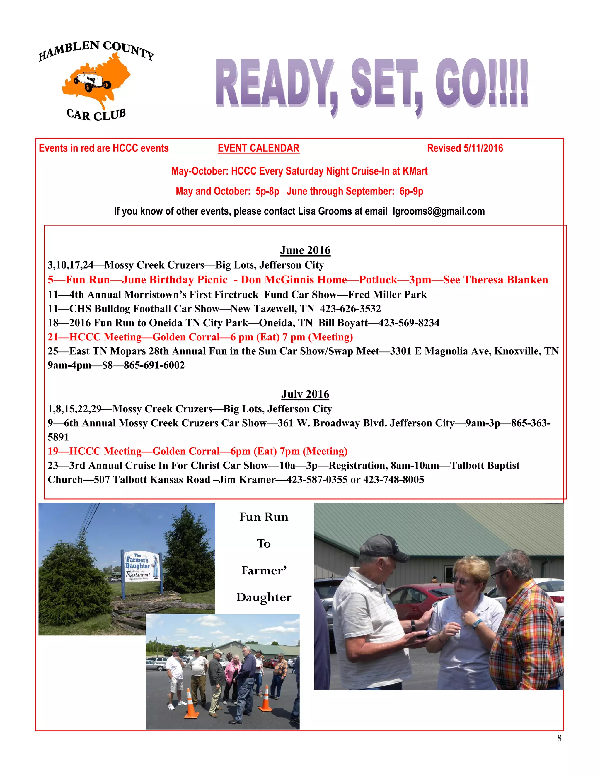 8
Events in red are HCCC events EVENT CALENDAR Revised 5/11/2016
May-October: HCCC Every Saturday Night Cruise-In at KMart
May and October: 5p-8p June through September: 6p-9p
If you know of other events, please contact Lisa Grooms at email lgrooms8@gmail.com
June 2016
3,10,17,24—Mossy Creek Cruzers—Big Lots, Jefferson City
5—Fun Run—June Birthday Picnic - Don McGinnis Home—Potluck—3pm—See Theresa Blanken
11—4th Annual Morristown’s First Firetruck Fund Car Show—Fred Miller Park
11—CHS Bulldog Football Car Show—New Tazewell, TN 423-626-3532
18—2016 Fun Run to Oneida TN City Park—Oneida, TN Bill Boyatt—423-569-8234
21—HCCC Meeting—Golden Corral—6 pm (Eat) 7 pm (Meeting)
25—East TN Mopars 28th Annual Fun in the Sun Car Show/Swap Meet—3301 E Magnolia Ave, Knoxville, TN
9am-4pm—$8—865-691-6002
July 2016
1,8,15,22,29—Mossy Creek Cruzers—Big Lots, Jefferson City
9—6th Annual Mossy Creek Cruzers Car Show—361 W. Broadway Blvd. Jefferson City—9am-3p—865-363-
5891
19—HCCC Meeting—Golden Corral—6pm (Eat) 7pm (Meeting)
23—3rd Annual Cruise In For Christ Car Show—10a—3p—Registration, 8am-10am—Talbott Baptist
Church—507 Talbott Kansas Road –Jim Kramer—423-587-0355 or 423-748-8005
Fun Run
To
Farmer’
Daughter
 