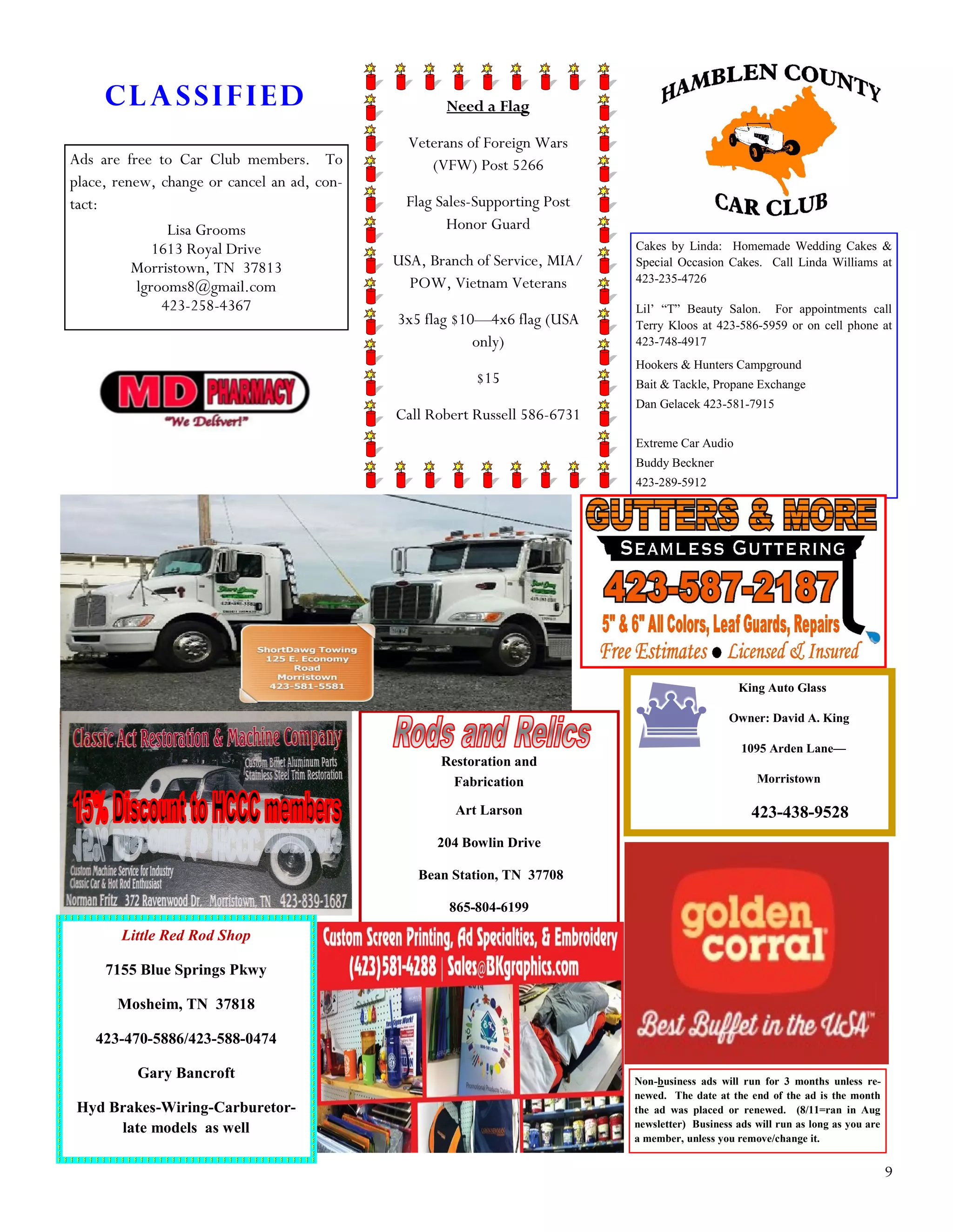 9
Non-business ads will run for 3 months unless re-
newed. The date at the end of the ad is the month
the ad was placed or renewed. (8/11=ran in Aug
newsletter) Business ads will run as long as you are
a member, unless you remove/change it.
Classified
Ads are free to Car Club members. To
place, renew, change or cancel an ad, con-
tact:
Lisa Grooms
1613 Royal Drive
Morristown, TN 37813
lgrooms8@gmail.com
423-258-4367
Need a Flag
Veterans of Foreign Wars
(VFW) Post 5266
Flag Sales-Supporting Post
Honor Guard
USA, Branch of Service, MIA/
POW, Vietnam Veterans
3x5 flag $10—4x6 flag (USA
only)
$15
Call Robert Russell 586-6731
Cakes by Linda: Homemade Wedding Cakes &
Special Occasion Cakes. Call Linda Williams at
423-235-4726
Lil’ “T” Beauty Salon. For appointments call
Terry Kloos at 423-586-5959 or on cell phone at
423-748-4917
Hookers & Hunters Campground
Bait & Tackle, Propane Exchange
Dan Gelacek 423-581-7915
Extreme Car Audio
Buddy Beckner
423-289-5912
Restoration and
Fabrication
Art Larson
204 Bowlin Drive
Bean Station, TN 37708
865-804-6199
Little Red Rod Shop
7155 Blue Springs Pkwy
Mosheim, TN 37818
423-470-5886/423-588-0474
Gary Bancroft
Hyd Brakes-Wiring-Carburetor-
late models as well
King Auto Glass
Owner: David A. King
1095 Arden Lane—
Morristown
423-438-9528
 