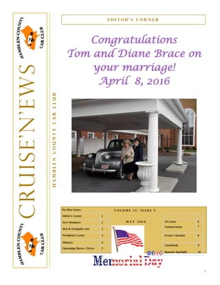 1
In this issue:
Editor’s Corner 1
New Members 2
Sick & Sympathy List 2
President’s Letter 3
Minutes 4
Upcoming Shows– Flyers 5
Congratulations
Tom and Diane Brace on
your marriage!
April 8, 2016
E d i t o r ’ s C o r n e r
HamblenCountyCarClub
Cruise’N’ews
M a y 2 0 1 6
V o l u m e 1 4 , I s s u e 5
VP Letter
Various Items
6
7
Events Calendar 8
Classifieds
Sponsor Spotlight
9
10
 