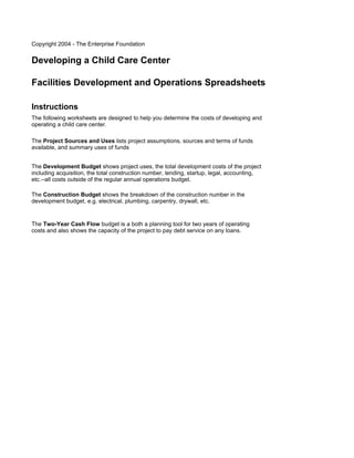 Copyright 2004 - The Enterprise Foundation


Developing a Child Care Center

Facilities Development and Operations Spreadsheets

Instructions
The following worksheets are designed to help you determine the costs of developing and
operating a child care center.

The Project Sources and Uses lists project assumptions, sources and terms of funds
available, and summary uses of funds


The Development Budget shows project uses, the total development costs of the project
including acquisition, the total construction number, lending, startup, legal, accounting,
etc.--all costs outside of the regular annual operations budget.

The Construction Budget shows the breakdown of the construction number in the
development budget, e.g. electrical, plumbing, carpentry, drywall, etc.


The Two-Year Cash Flow budget is a both a planning tool for two years of operating
costs and also shows the capacity of the project to pay debt service on any loans.
 