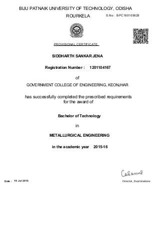BIJU PATNAIK UNIVERSITY OF TECHNOLOGY, ODISHA
ROURKELA
PROVISIONAL CERTIFICATE
S.No: BPC160105629
SIDDHARTH SANKAR JENA
Registration Number :
of
GOVERNMENT COLLEGE OF ENGINEERING, KEONJHAR
has successfully completed the prescribed requirements
for the award of
in the academic year
Bachelor of Technology
1201104167
in
2015-16
METALLURGICAL ENGINEERING
19 Jul 2016Date : Director, Examinations
 