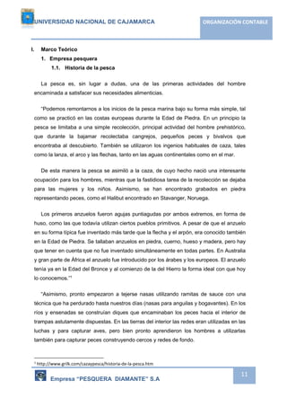 UNIVERSIDAD NACIONAL DE CAJAMARCA ORGANIZACIÓN CONTABLE 
Empresa “PESQUERA DIAMANTE” S.A 
11 
I. Marco Teórico 
1. Empresa pesquera 
1.1. Historia de la pesca 
La pesca es, sin lugar a dudas, una de las primeras actividades del hombre 
encaminada a satisfacer sus necesidades alimenticias. 
“Podemos remontarnos a los inicios de la pesca marina bajo su forma más simple, tal 
como se practicó en las costas europeas durante la Edad de Piedra. En un principio la 
pesca se limitaba a una simple recolección, principal actividad del hombre prehistórico, 
que durante la bajamar recolectaba cangrejos, pequeños peces y bivalvos que 
encontraba al descubierto. También se utilizaron los ingenios habituales de caza, tales 
como la lanza, el arco y las flechas, tanto en las aguas continentales como en el mar. 
De esta manera la pesca se asimiló a la caza, de cuyo hecho nació una interesante 
ocupación para los hombres, mientras que la fastidiosa tarea de la recolección se dejaba 
para las mujeres y los niños. Asimismo, se han encontrado grabados en piedra 
representando peces, como el Halibut encontrado en Stavanger, Noruega. 
Los primeros anzuelos fueron agujas puntiagudas por ambos extremos, en forma de 
huso, como las que todavía utilizan ciertos pueblos primitivos. A pesar de que el anzuelo 
en su forma típica fue inventado más tarde que la flecha y el arpón, era conocido también 
en la Edad de Piedra. Se tallaban anzuelos en piedra, cuerno, hueso y madera, pero hay 
que tener en cuenta que no fue inventado simultáneamente en todas partes. En Australia 
y gran parte de África el anzuelo fue introducido por los árabes y los europeos. El anzuelo 
tenía ya en la Edad del Bronce y al comienzo de la del Hierro la forma ideal con que hoy 
lo conocemos.”1 
“Asimismo, pronto empezaron a tejerse nasas utilizando ramitas de sauce con una 
técnica que ha perdurado hasta nuestros días (nasas para anguilas y bogavantes). En los 
ríos y ensenadas se construían diques que encaminaban los peces hacia el interior de 
trampas astutamente dispuestas. En las tierras del interior las redes eran utilizadas en las 
luchas y para capturar aves, pero bien pronto aprendieron los hombres a utilizarlas 
también para capturar peces construyendo cercos y redes de fondo. 
1 http://www.grilk.com/cazaypesca/historia-de-la-pesca.htm 
 