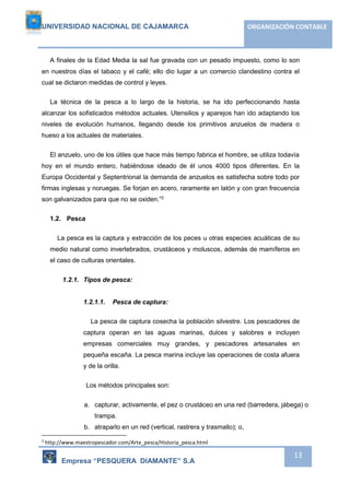 UNIVERSIDAD NACIONAL DE CAJAMARCA ORGANIZACIÓN CONTABLE 
A finales de la Edad Media la sal fue gravada con un pesado impuesto, como lo son 
en nuestros días el tabaco y el café; ello dio lugar a un comercio clandestino contra el 
cual se dictaron medidas de control y leyes. 
La técnica de la pesca a lo largo de la historia, se ha ido perfeccionando hasta 
alcanzar los sofisticados métodos actuales. Utensilios y aparejos han ido adaptando los 
niveles de evolución humanos, llegando desde los primitivos anzuelos de madera o 
hueso a los actuales de materiales. 
El anzuelo, uno de los útiles que hace más tiempo fabrica el hombre, se utiliza todavía 
hoy en el mundo entero, habiéndose ideado de él unos 4000 tipos diferentes. En la 
Europa Occidental y Septentrional la demanda de anzuelos es satisfecha sobre todo por 
firmas inglesas y noruegas. Se forjan en acero, raramente en latón y con gran frecuencia 
son galvanizados para que no se oxiden.”2 
Empresa “PESQUERA DIAMANTE” S.A 
13 
1.2. Pesca 
La pesca es la captura y extracción de los peces u otras especies acuáticas de su 
medio natural como invertebrados, crustáceos y moluscos, además de mamíferos en 
el caso de culturas orientales. 
1.2.1. Tipos de pesca: 
1.2.1.1. Pesca de captura: 
La pesca de captura cosecha la población silvestre. Los pescadores de 
captura operan en las aguas marinas, dulces y salobres e incluyen 
empresas comerciales muy grandes, y pescadores artesanales en 
pequeña escaña. La pesca marina incluye las operaciones de costa afuera 
y de la orilla. 
Los métodos principales son: 
a. capturar, activamente, el pez o crustáceo en una red (barredera, jábega) o 
trampa. 
b. atraparlo en un red (vertical, rastrera y trasmallo); o, 
2 http://www.maestropescador.com/Arte_pesca/Historia_pesca.html 
 