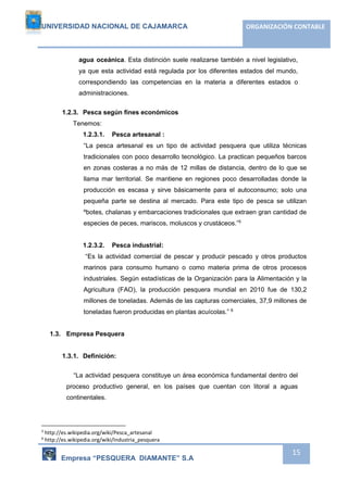 UNIVERSIDAD NACIONAL DE CAJAMARCA ORGANIZACIÓN CONTABLE 
agua oceánica. Esta distinción suele realizarse también a nivel legislativo, 
ya que esta actividad está regulada por los diferentes estados del mundo, 
correspondiendo las competencias en la materia a diferentes estados o 
administraciones. 
Empresa “PESQUERA DIAMANTE” S.A 
15 
1.2.3. Pesca según fines económicos 
Tenemos: 
1.2.3.1. Pesca artesanal : 
“La pesca artesanal es un tipo de actividad pesquera que utiliza técnicas 
tradicionales con poco desarrollo tecnológico. La practican pequeños barcos 
en zonas costeras a no más de 12 millas de distancia, dentro de lo que se 
llama mar territorial. Se mantiene en regiones poco desarrolladas donde la 
producción es escasa y sirve básicamente para el autoconsumo; solo una 
pequeña parte se destina al mercado. Para este tipo de pesca se utilizan 
ºbotes, chalanas y embarcaciones tradicionales que extraen gran cantidad de 
especies de peces, mariscos, moluscos y crustáceos.”5 
1.2.3.2. Pesca industrial: 
“Es la actividad comercial de pescar y producir pescado y otros productos 
marinos para consumo humano o como materia prima de otros procesos 
industriales. Según estadísticas de la Organización para la Alimentación y la 
Agricultura (FAO), la producción pesquera mundial en 2010 fue de 130,2 
millones de toneladas. Además de las capturas comerciales, 37,9 millones de 
toneladas fueron producidas en plantas acuícolas.” 6 
1.3. Empresa Pesquera 
1.3.1. Definición: 
“La actividad pesquera constituye un área económica fundamental dentro del 
proceso productivo general, en los países que cuentan con litoral a aguas 
continentales. 
5 http://es.wikipedia.org/wiki/Pesca_artesanal 
6 http://es.wikipedia.org/wiki/Industria_pesquera 
 