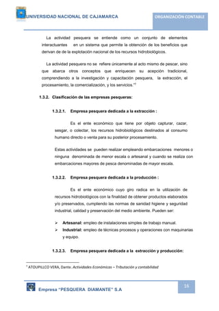 UNIVERSIDAD NACIONAL DE CAJAMARCA ORGANIZACIÓN CONTABLE 
La actividad pesquera se entiende como un conjunto de elementos 
interactuantes en un sistema que permite la obtención de los beneficios que 
derivan de de la explotación nacional de los recursos hidrobiológicos. 
La actividad pesquera no se refiere únicamente al acto mismo de pescar, sino 
que abarca otros conceptos que enriquecen su acepción tradicional, 
comprendiendo a la investigación y capacitación pesquera, la extracción, el 
procesamiento, la comercialización, y los servicios.”7 
Empresa “PESQUERA DIAMANTE” S.A 
16 
1.3.2. Clasificación de las empresas pesqueras: 
1.3.2.1. Empresa pesquera dedicada a la extracción : 
Es el ente económico que tiene por objeto capturar, cazar, 
sesgar, o colectar, los recursos hidrobiológicos destinados al consumo 
humano directo o venta para su posterior procesamiento. 
Estas actividades se pueden realizar empleando embarcaciones menores o 
ninguna denominada de menor escala o artesanal y cuando se realiza con 
embarcaciones mayores de pesca denominadas de mayor escala. 
1.3.2.2. Empresa pesquera dedicada a la producción : 
Es el ente económico cuyo giro radica en la utilización de 
recursos hidrobiológicos con la finalidad de obtener productos elaborados 
y/o preservados, cumpliendo las normas de sanidad higiene y seguridad 
industrial, calidad y preservación del medio ambiente. Pueden ser: 
 Artesanal: empleo de instalaciones simples de trabajo manual. 
 Industrial: empleo de técnicas procesos y operaciones con maquinarias 
y equipo. 
1.3.2.3. Empresa pesquera dedicada a la extracción y producción: 
7 ATOUPILLCO VERA, Dante. Actividades Económicas – Tributación y contabilidad 
 