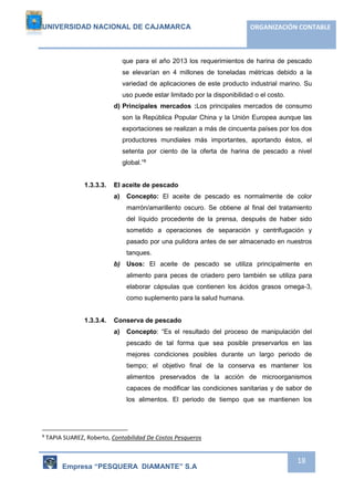 UNIVERSIDAD NACIONAL DE CAJAMARCA ORGANIZACIÓN CONTABLE 
que para el año 2013 los requerimientos de harina de pescado 
se elevarían en 4 millones de toneladas métricas debido a la 
variedad de aplicaciones de este producto industrial marino. Su 
uso puede estar limitado por la disponibilidad o el costo. 
d) Principales mercados :Los principales mercados de consumo 
son la República Popular China y la Unión Europea aunque las 
exportaciones se realizan a más de cincuenta países por los dos 
productores mundiales más importantes, aportando éstos, el 
setenta por ciento de la oferta de harina de pescado a nivel 
global.”8 
Empresa “PESQUERA DIAMANTE” S.A 
18 
1.3.3.3. El aceite de pescado 
a) Concepto: El aceite de pescado es normalmente de color 
marrón/amarillento oscuro. Se obtiene al final del tratamiento 
del líquido procedente de la prensa, después de haber sido 
sometido a operaciones de separación y centrifugación y 
pasado por una pulidora antes de ser almacenado en nuestros 
tanques. 
b) Usos: El aceite de pescado se utiliza principalmente en 
alimento para peces de criadero pero también se utiliza para 
elaborar cápsulas que contienen los ácidos grasos omega-3, 
como suplemento para la salud humana. 
1.3.3.4. Conserva de pescado 
a) Concepto: “Es el resultado del proceso de manipulación del 
pescado de tal forma que sea posible preservarlos en las 
mejores condiciones posibles durante un largo periodo de 
tiempo; el objetivo final de la conserva es mantener los 
alimentos preservados de la acción de microorganismos 
capaces de modificar las condiciones sanitarias y de sabor de 
los alimentos. El periodo de tiempo que se mantienen los 
8 TAPIA SUAREZ, Roberto, Contabilidad De Costos Pesqueros 
 