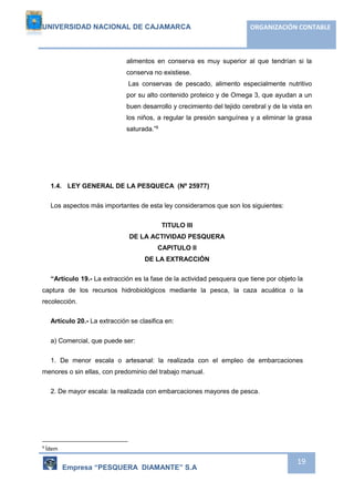 UNIVERSIDAD NACIONAL DE CAJAMARCA ORGANIZACIÓN CONTABLE 
alimentos en conserva es muy superior al que tendrían si la 
conserva no existiese. 
Las conservas de pescado, alimento especialmente nutritivo 
por su alto contenido proteico y de Omega 3, que ayudan a un 
buen desarrollo y crecimiento del tejido cerebral y de la vista en 
los niños, a regular la presión sanguínea y a eliminar la grasa 
saturada.”9 
Empresa “PESQUERA DIAMANTE” S.A 
19 
1.4. LEY GENERAL DE LA PESQUECA (Nº 25977) 
Los aspectos más importantes de esta ley consideramos que son los siguientes: 
TITULO III 
DE LA ACTIVIDAD PESQUERA 
CAPITULO II 
DE LA EXTRACCIÓN 
“Artículo 19.- La extracción es la fase de la actividad pesquera que tiene por objeto la 
captura de los recursos hidrobiológicos mediante la pesca, la caza acuática o la 
recolección. 
Artículo 20.- La extracción se clasifica en: 
a) Comercial, que puede ser: 
1. De menor escala o artesanal: la realizada con el empleo de embarcaciones 
menores o sin ellas, con predominio del trabajo manual. 
2. De mayor escala: la realizada con embarcaciones mayores de pesca. 
9 Ídem 
 