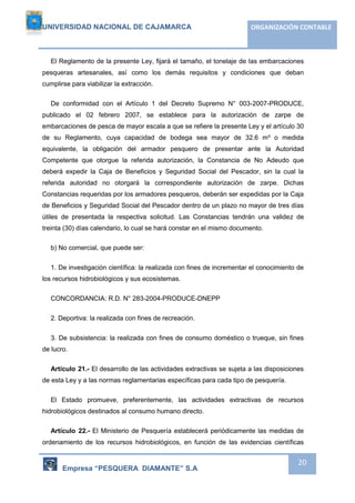 UNIVERSIDAD NACIONAL DE CAJAMARCA ORGANIZACIÓN CONTABLE 
El Reglamento de la presente Ley, fijará el tamaño, el tonelaje de las embarcaciones 
pesqueras artesanales, así como los demás requisitos y condiciones que deban 
cumplirse para viabilizar la extracción. 
De conformidad con el Artículo 1 del Decreto Supremo N° 003-2007-PRODUCE, 
publicado el 02 febrero 2007, se establece para la autorización de zarpe de 
embarcaciones de pesca de mayor escala a que se refiere la presente Ley y el artículo 30 
de su Reglamento, cuya capacidad de bodega sea mayor de 32.6 m³ o medida 
equivalente, la obligación del armador pesquero de presentar ante la Autoridad 
Competente que otorgue la referida autorización, la Constancia de No Adeudo que 
deberá expedir la Caja de Beneficios y Seguridad Social del Pescador, sin la cual la 
referida autoridad no otorgará la correspondiente autorización de zarpe. Dichas 
Constancias requeridas por los armadores pesqueros, deberán ser expedidas por la Caja 
de Beneficios y Seguridad Social del Pescador dentro de un plazo no mayor de tres días 
útiles de presentada la respectiva solicitud. Las Constancias tendrán una validez de 
treinta (30) días calendario, lo cual se hará constar en el mismo documento. 
Empresa “PESQUERA DIAMANTE” S.A 
20 
b) No comercial, que puede ser: 
1. De investigación científica: la realizada con fines de incrementar el conocimiento de 
los recursos hidrobiológicos y sus ecosistemas. 
CONCORDANCIA: R.D. N° 283-2004-PRODUCE-DNEPP 
2. Deportiva: la realizada con fines de recreación. 
3. De subsistencia: la realizada con fines de consumo doméstico o trueque, sin fines 
de lucro. 
Artículo 21.- El desarrollo de las actividades extractivas se sujeta a las disposiciones 
de esta Ley y a las normas reglamentarias específicas para cada tipo de pesquería. 
El Estado promueve, preferentemente, las actividades extractivas de recursos 
hidrobiológicos destinados al consumo humano directo. 
Artículo 22.- El Ministerio de Pesquería establecerá periódicamente las medidas de 
ordenamiento de los recursos hidrobiológicos, en función de las evidencias científicas 
 