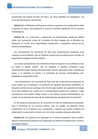 UNIVERSIDAD NACIONAL DE CAJAMARCA ORGANIZACIÓN CONTABLE 
provenientes del Instituto del Mar del Perú y de otras entidades de investigación, así 
como de factores socio -económicos. 
Artículo 23.- El Ministerio de Pesquería autoriza y supervisa el uso adecuado de artes 
y aparejos de pesca, que garanticen la racional y eficiente explotación de los recursos 
hidrobiológicos. 
Artículo 24.- La construcción y adquisición de embarcaciones pesqueras deberá 
contar con autorización previa de incremento de flota otorgada por el Ministerio de 
Pesquería, en función de la disponibilidad, preservación y explotación racional de los 
recursos hidrobiológicos. 
Las autorizaciones de incremento de flota para embarcaciones pesqueras para 
consumo humano indirecto, sólo se otorgarán siempre que se sustituya igual volumen de 
capacidad de bodega de la flota existente. 
Las nuevas autorizaciones de incremento de flota sin perjuicio de la sustitución a que 
se refiere el párrafo anterior, sólo se otorgarán a aquellos armadores cuyas 
embarcaciones posean sistemas de preservación a bordo, adecuados artes y aparejos de 
pesca, y su operación se oriente a la extracción de recursos hidrobiológicos sub-explotados 
Empresa “PESQUERA DIAMANTE” S.A 
21 
e inexplotados.(1)(2)… 
“Las autorizaciones de incremento de flota para las embarcaciones pesqueras de 
mayor escala que se dediquen a la extracción de especies plenamente explotadas, se 
otorgarán siempre que se sustituya como mínimo igual volumen de capacidad de bodega 
de la flota existente que cuente con el correspondiente derecho de sustitución. Estas 
autorizaciones sólo podrán otorgar acceso a los mismos recursos hidrobiológicos que 
consten en los permisos de pesca de las embarcaciones aportadas para el incremento. 
En los casos de autorizaciones de incremento de flota de embarcaciones pesqueras 
para la extracción de los recursos sardina, jurel y/o caballa, se otorgarán previo 
cumplimiento de la sustitución que corresponda y siempre que posean sistemas de 
preservación o conservación a bordo, así como artes y aparejos de pesca adecuados. 
Artículo 25.- Sin perjuicio de lo dispuesto en el artículo precedente, sólo se podrán 
adquirir embarcaciones pesqueras que dispongan de sistemas de preservación a bordo y 
tecnología moderna. 
 