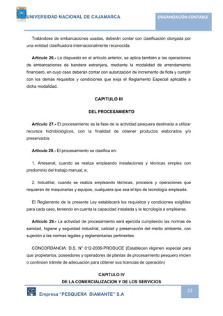 UNIVERSIDAD NACIONAL DE CAJAMARCA ORGANIZACIÓN CONTABLE 
Tratándose de embarcaciones usadas, deberán contar con clasificación otorgada por 
Empresa “PESQUERA DIAMANTE” S.A 
22 
una entidad clasificadora internacionalmente reconocida. 
Artículo 26.- Lo dispuesto en el artículo anterior, se aplica también a las operaciones 
de embarcaciones de bandera extranjera, mediante la modalidad de arrendamiento 
financiero, en cuyo caso deberán contar con autorización de incremento de flota y cumplir 
con los demás requisitos y condiciones que exija el Reglamento Especial aplicable a 
dicha modalidad. 
CAPITULO III 
DEL PROCESAMIENTO 
Artículo 27.- El procesamiento es la fase de la actividad pesquera destinada a utilizar 
recursos hidrobiológicos, con la finalidad de obtener productos elaborados y/o 
preservados. 
Artículo 28.- El procesamiento se clasifica en: 
1. Artesanal, cuando se realiza empleando instalaciones y técnicas simples con 
predominio del trabajo manual; e, 
2. Industrial, cuando se realiza empleando técnicas, procesos y operaciones que 
requieran de maquinarias y equipos, cualquiera que sea el tipo de tecnología empleada. 
El Reglamento de la presente Ley establecerá los requisitos y condiciones exigibles 
para cada caso, teniendo en cuenta la capacidad instalada y la tecnología a emplearse. 
Artículo 29.- La actividad de procesamiento será ejercida cumpliendo las normas de 
sanidad, higiene y seguridad industrial, calidad y preservación del medio ambiente, con 
sujeción a las normas legales y reglamentarias pertinentes. 
CONCORDANCIA: D.S. N° 012-2006-PRODUCE (Establecen régimen especial para 
que propietarios, poseedores y operadores de plantas de procesamiento pesquero inicien 
o continúen trámite de adecuación para obtener sus licencias de operación) 
CAPITULO IV 
DE LA COMERCIALIZACION Y DE LOS SERVICIOS 
 