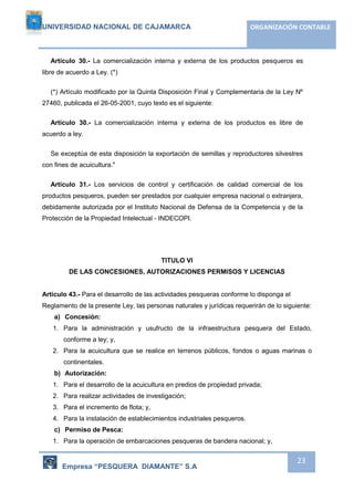 UNIVERSIDAD NACIONAL DE CAJAMARCA ORGANIZACIÓN CONTABLE 
Artículo 30.- La comercialización interna y externa de los productos pesqueros es 
Empresa “PESQUERA DIAMANTE” S.A 
23 
libre de acuerdo a Ley. (*) 
(*) Artículo modificado por la Quinta Disposición Final y Complementaria de la Ley Nº 
27460, publicada el 26-05-2001, cuyo texto es el siguiente: 
Artículo 30.- La comercialización interna y externa de los productos es libre de 
acuerdo a ley. 
Se exceptúa de esta disposición la exportación de semillas y reproductores silvestres 
con fines de acuicultura." 
Artículo 31.- Los servicios de control y certificación de calidad comercial de los 
productos pesqueros, pueden ser prestados por cualquier empresa nacional o extranjera, 
debidamente autorizada por el Instituto Nacional de Defensa de la Competencia y de la 
Protección de la Propiedad Intelectual - INDECOPI. 
TITULO VI 
DE LAS CONCESIONES, AUTORIZACIONES PERMISOS Y LICENCIAS 
Artículo 43.- Para el desarrollo de las actividades pesqueras conforme lo disponga el 
Reglamento de la presente Ley, las personas naturales y jurídicas requerirán de lo siguiente: 
a) Concesión: 
1. Para la administración y usufructo de la infraestructura pesquera del Estado, 
conforme a ley; y, 
2. Para la acuicultura que se realice en terrenos públicos, fondos o aguas marinas o 
continentales. 
b) Autorización: 
1. Para el desarrollo de la acuicultura en predios de propiedad privada; 
2. Para realizar actividades de investigación; 
3. Para el incremento de flota; y, 
4. Para la instalación de establecimientos industriales pesqueros. 
c) Permiso de Pesca: 
1. Para la operación de embarcaciones pesqueras de bandera nacional; y, 
 